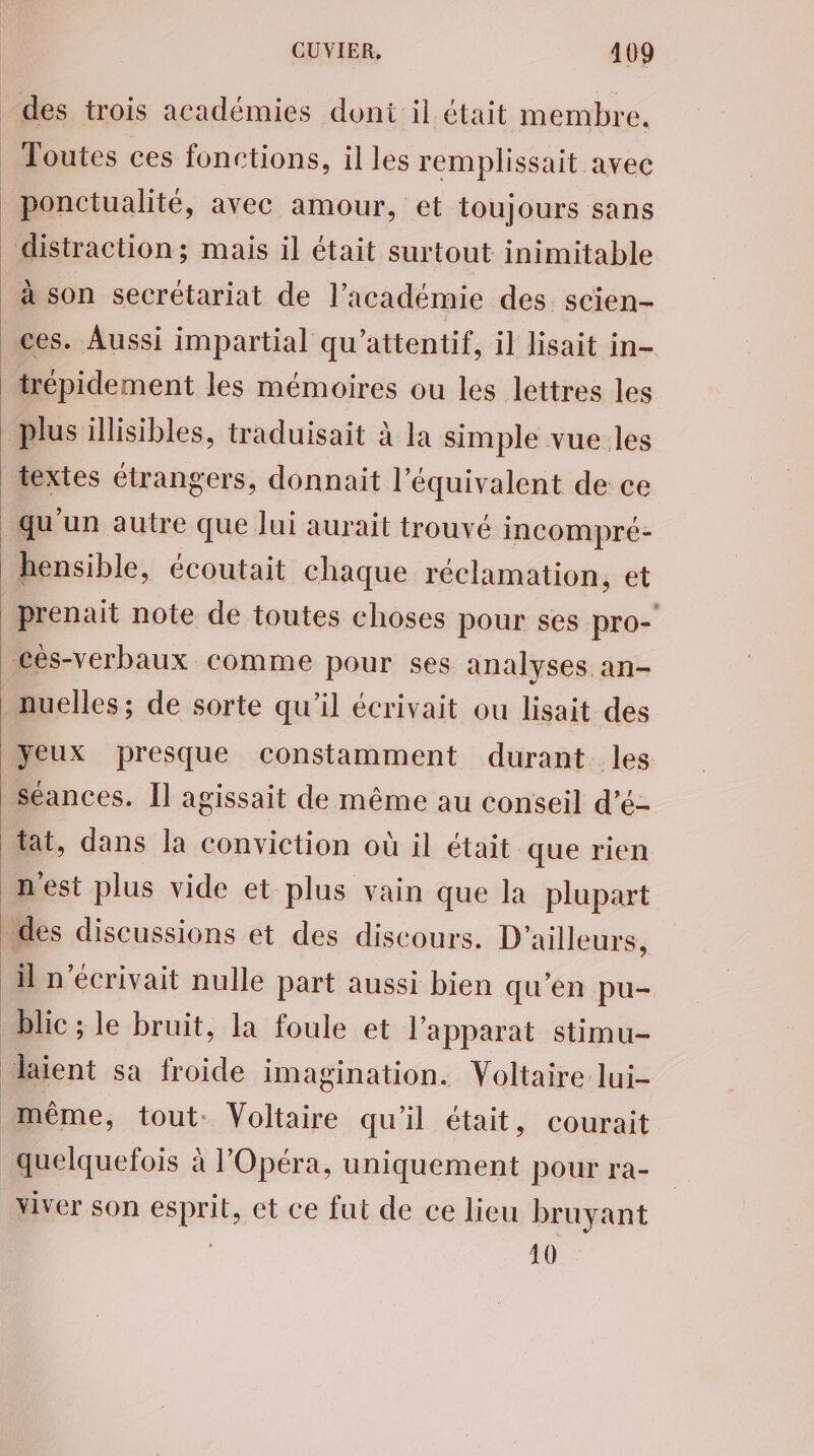 Toutes ces fonctions, il les remplissait avec ponctualité, avec amour, et toujours sans distraction ; mais il était surtout inimitable à son secrétariat de l’académie des. scien- textes étrangers, donnait l'équivalent de ce qu'un autre que lui aurait trouvé incompré- hensible, écoutait chaque réclamation, et prenait note de toutes choses pour ses pro-' yeux presque constamment durant les séances. Il agissait de même au conseil d’é- tat, dans la conviction où il était que rien il n'écrivait nulle part aussi bien qu’en pu- blic ; le bruit, la foule et l’apparat stimu- laient sa froide imagination. Voltaire lui- quelquefois à l'Opéra, uniquement pour ra- viver son esprit, et ce fut de ce lieu bruyant 10