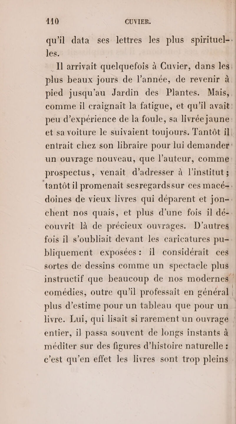 qu'il data ses lettres les plus spirituel-. les. | . I] arrivait quelquefois à Cuvier, dans les: plus beaux jours de l’année, de revenir à pied jusqu’au Jardin des Plantes. Mais,, comme il craignait la fatigue, et qu'il avait: peu d'expérience de la foule, sa livrée jaune: et sa voiture le suivaient toujours. Tantôt il! entrait chez son libraire pour lui demander: un ouvrage nouveau, que l’auteur, comme prospectus, venait d'adresser à l'institut; tantôt il promenait sesregardssur ces macé-: doines de vieux livres qui déparent et jon=. chent nos quais, et plus d’une fois il dé-. couvrit là de précieux ouvrages. D'autres fois il s’oubliait devant les caricatures pu=. bliquement exposées: il considérait ces sortes de dessins comme un spectacle plus instructif que beaucoup de nos modernes | comédies, outre qu'il professait en général plus d’estime pour un tableau que pour un livre. Lui, qui lisait si rarement un ouvrage . entier, il passa souvent de longs instants à méditer sur des figures d'histoire naturelle : c’est qu'en effet les livres sont trop pleins