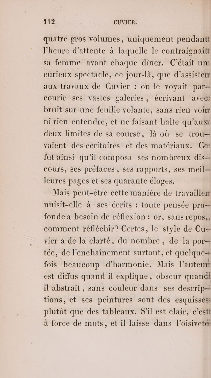 quatre gros volumes, uniquement pendantt l'heure d'attente à laquelle le contraignaitt sa femme avant chaque diner. C'était um curieux spectacle, ce jour-là, que d’assisterr aux travaux de Cuvier : on le voyait par-- courir ses vastes galeries, écrivant avec bruit sur une feuille volante, sans rien voir ni rien entendre, et ne faisant halte qu’auxx deux limites de sa course, 1à où se trou— valent des écritoires et des matériaux. Ce fut ainsi qu’il composa ses nombreux dis- cours, ses préfaces , ses rapports, ses meil-- leures pages et ses quarante éloges. Mais peut-être cette manière de travailler nuisit-elle à ses écrits : toute pensée pro fonde à besoin de réflexion : or, sans repos, comment réfléchir? Certes, le style de Cu-- vier a de la clarté, du nombre, de la por tée, de l’enchaînement surtout, et quelque fois beaucoup d'harmonie. Mais l’auteur est diffus quand il explique, obscur quand il abstrait, sans couleur dans ses descrip- tions, et ses peintures sont des esquissess plutôt que des tableaux. S'il est clair, c’estt à force de mots, et il laisse dans l’oisivetée