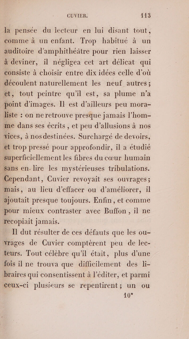 la pensée du lecteur en lui disant tout, comme à un enfant. Trop habitué à un auditoire d’amphithéâtre pour rien laisser à deviner, il négligea cet art délicat qui consiste à choisir entre dix idées celle d'où découlent naturellement les neuf autres; et, tout peintre qu'il est, sa plume n’a point d'images. Il est d’ailleurs peu mora- liste : on ne retrouve presque jamais l’hom- me dans ses écrits, et peu d’allusions à nos Yices, à nos destinées. Surchargé de devoirs, et trop pressé pour approfondir, il a étudié superficiellement les fibres du cœur humain Sans en. lire les mystérieuses tribulations. Cependant, Cuvier revoyait ses ouvrages; mais, au lieu d'effacer ou d'améliorer, il ajoutait presque toujours. Enfin, et comme pour mieux contraster avec Buffon, il ne recopiait jamais. IT dut résulter de ces défauts que les ou- wrages de Cuvier comptèrent peu de lec- teurs. Tout célèbre qu'il était, plus d’une fois il ne trouva que difficilement des li- braires qui consentissent à l’éditer, et parmi ceux-ci plusieurs se repentirent; un ou 407
