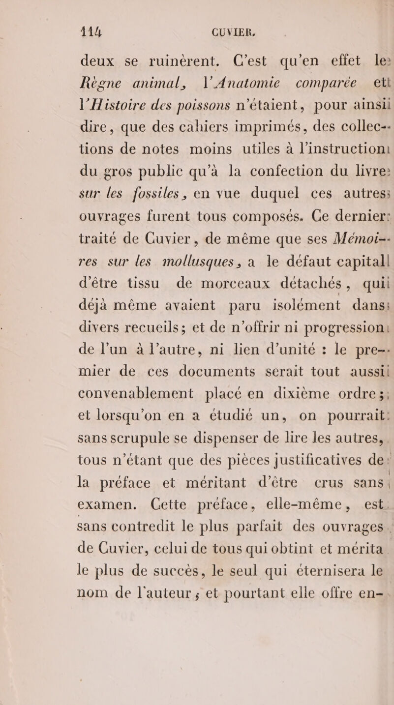 deux se ruinérent, C’est qu'en effet le: Règne animal, l’'Anatomie comparée eti l'Histoire des poissons n'étaient, pour ainsi dire, que des cahiers imprimés, des collec-- tions de notes moins utiles à l'instruction du gros public qu’à la confection du livre: sur les fossiles, en vue duquel ces autres: ouvrages furent tous composés. Ce dernier: traité de Cuvier, de même que ses Mémoi-- res sur les mollusques, a le défaut capitall d'être tissu de morceaux détachés, quii déjà même avaient paru isolément dans: divers recueils; et de n’offrir ni progression: de l’un à l’autre, ni lien d'unité : le pre-- mier de ces documents serait tout aussil convenablement placé en dixième ordre;: et lorsqu'on en a étudié un, on pourrait: sans scrupule se dispenser de lire les autres, tous n’étant que des pièces justificatives de’ la préface et méritant d’être crus sans | examen. (Cette préface, elle-même, est. sans contredit le plus parfait des ouvrages. de Cuvier, celui de tous qui obtint et mérita le plus de succès, le seul qui éternisera le nom de l'auteur ; et pourtant elle offre en-.
