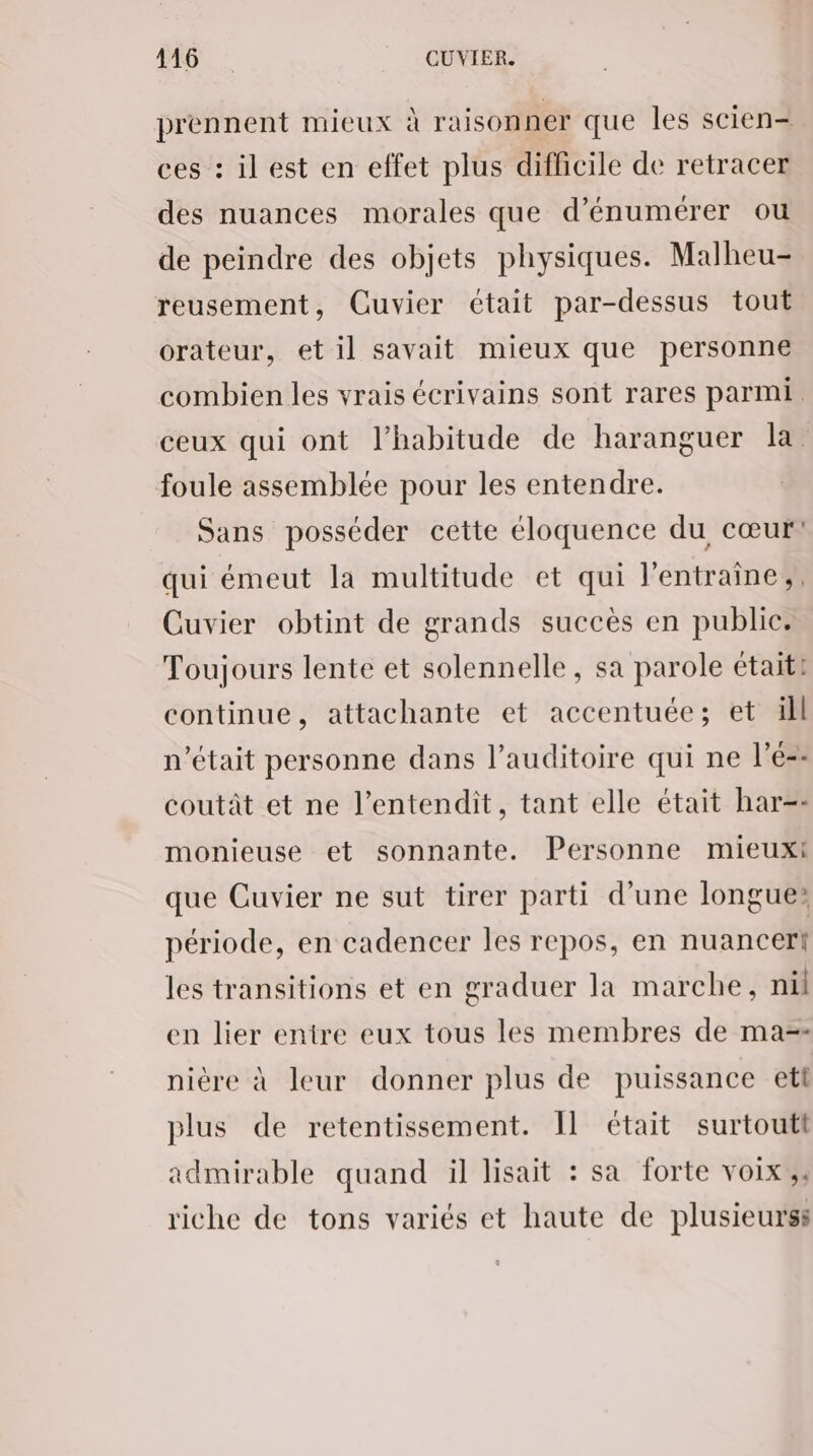 DEC: CUVIER. prennent mieux à raisonner que les scien= ces : il est en effet plus difficile de retracer des nuances morales que d’énumérer ou de peindre des objets physiques. Malheu- reusement, Guvier était par-dessus tout orateur, et il savait mieux que personne combien les vrais écrivains sont rares parmi ceux qui ont l’habitude de haranguer la foule assemblée pour les entendre. Sans posséder cette éloquence du cœur! qui émeut la multitude et qui l'entraine,, Cuvier obtint de grands succès en public. Toujours lente et solennelle, sa parole était! continue, attachante et accentuée; et üll n’était personne dans l'auditoire qui ne l’é-- coutât et ne l’entendit, tant elle était har=- monieuse et sonnante. Personne mieuxt que Cuvier ne sut tirer parti d’une longue» période, en cadencer les repos, en nuancert les transitions et en graduer la marche, nil en lier entre eux tous les membres de ma-- nière à leur donner plus de puissance etl plus de retentissement. Il était surtoutt admirable quand il lisait : sa forte voix, riche de tons variés et haute de plusieurs:
