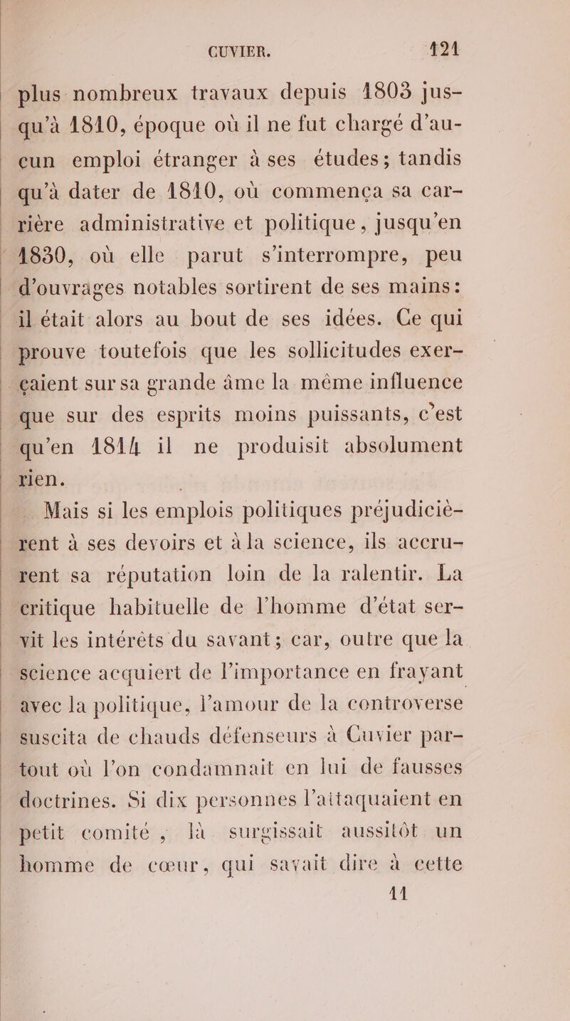 plus nombreux travaux depuis 1803 jus- qu’à 1810, époque où il ne fut chargé d’au- eun emploi étranger à ses études; tandis qu'à dater de 1810, où commença sa car- rière administrative et politique, jusqu’en : 4830, où elle parut s’interrompre, peu | d'ouvrages notables sortirent de ses mains: il était alors au bout de ses idées. Ce qui | prouve toutefois que les sollicitudes exer- _çaient sur sa grande âme la même influence que sur des esprits moins puissants, c’est qu'en 1814 il ne produisit absolument rien. Mais si les emplois politiques préjudicie- rent à ses devoirs et à la science, ils accru- rent sa réputation loin de la ralentir. La critique habituelle de l’homme d'état ser- vit les intéréts du savant; car, outre que la science acquiert de limportance en frayant avec la politique, l'amour de la controverse suscita de chauds défenseurs à Cuvier par- tout où l’on condamnait en lui de fausses doctrines. Si dix personnes l’aitaquaient en petit comité ; Îà surgissait aussitôt un homme de cœur, qui savait dire à cette 11