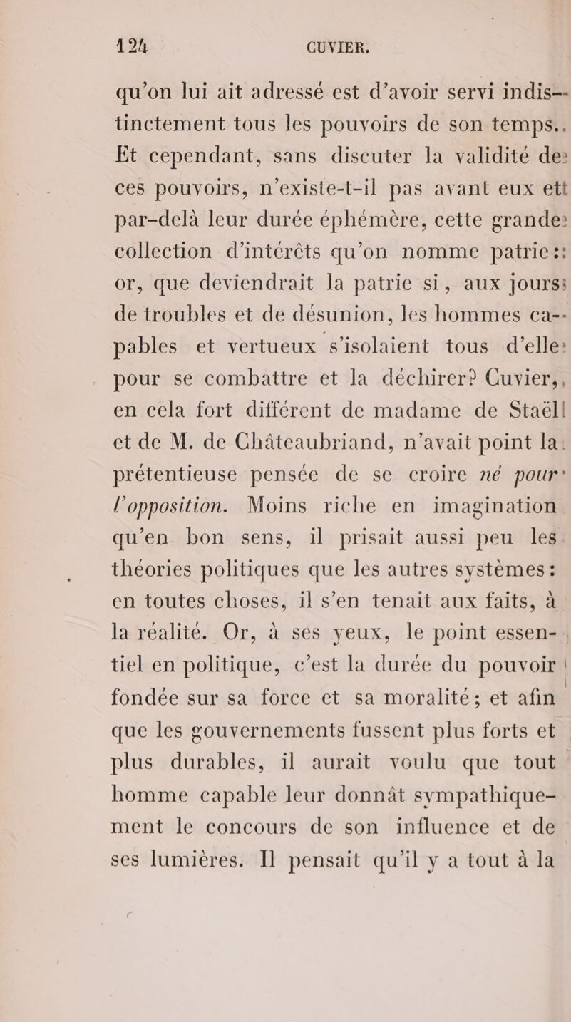 qu’on lui ait adressé est d’avoir servi indis-- tinctement tous les pouvoirs de son temps.. Et cependant, sans discuter la validité de: ces pouvoirs, n'existe-t-il pas avant eux ett par-delà leur durée éphémère, cette grande: collection d'intérêts qu'on nomme patrie !: or, que deviendrait la patrie si, aux Jours: de troubles et de désunion, les hommes ca-- pables et vertueux s’isolaient tous d'elle: pour se combattre et la déchirer? Cuvier,, en cela fort différent de madame de Staéll et de M. de Châteaubriand, n'avait point la: prétentieuse pensée de se croire né pour! l'opposition. Moins riche en imagination qu'en bon sens, il prisait aussi peu les. théories politiques que les autres systèmes: en toutes choses, il s’en tenait aux faits, à la réalité. Or, à ses yeux, le point essen-, tiel en politique, c’est la durée du pouvoir fondée sur sa force et sa moralité; et afin que les gouvernements fussent plus forts et plus durables, il aurait voulu que tout homme capable leur donnât sympathique- ment le concours de son influence et de ses lumières. Il pensait qu'il y a tout à la