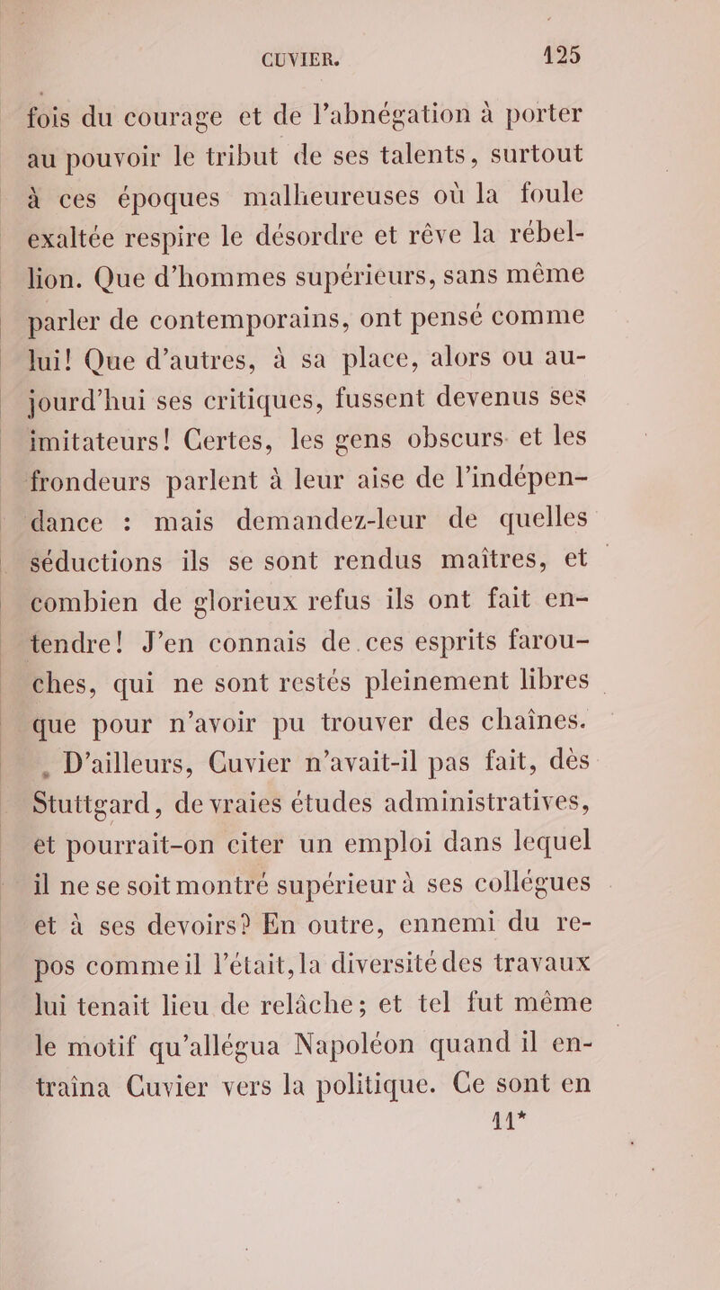 fois du courage et de l’abnégation à porter au pouvoir le tribut de ses talents, surtout à ces époques malheureuses où la foule exaltée respire le désordre et rêve la rébel- lion. Que d'hommes supérieurs, sans même parler de contemporains, ont pensé comme lui! Que d’autres, à sa place, alors ou au- jourd’hui ses critiques, fussent devenus ses séductions ils se sont rendus maîtres, et combien de glorieux refus ils ont fait en- ches, qui ne sont restés pleinement libres que pour n'avoir pu trouver des chaînes. . D'ailleurs, Cuvier n’avait-il pas fait, dès Stuttgard, de vraies études administratives, et pourrait-on citer un emploi dans lequel il ne se soit montré supérieur à ses collégues et à ses devoirs? En outre, ennemi du re- pos comme il l’était, la diversité des travaux lui tenait lieu de relâche; et tel fut même le motif qu’allégua Napoléon quand il en- traîina Cuvier vers la politique. Ge sont en 11*