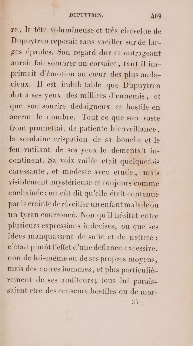 re, la tête volumineuse et très chevelue de Dupuytren reposait sans vaciller sur de lar- ges épaules. Son regard dur et outrageant aurait fait sombrer un corsaire, tant il im- primait d'émotion au cœur des plus auda- cieux. est indubitable que Dupuytren dut à ses yeux des milliers d’ennemis, et que $son sourire dédaigneux et hostile en accrut le nombre. Tout ce que son vaste front promettait de patiente bienveillance, la soudaine crispation de sa bouche et le feu rutilant de ses yeux le démentait in- continent. Sa voix voilée était quelquefois caressante , et modeste avec étude, mais visiblement mystérieuse et toujours comme enchainée ; on eût dit qu’elle était contenue par la crainte deréveiller un enfant maladeou un tyran courroucé. Non qu'il hésitât entre plusieurs expressions indécises, ou que ses idées manquassent de suite et de netteté : c'était plutôt l'effet d’une défiance excessive, non de lui-même ou de ses propres moyens, mais des autres hommes, et plus particuliè- rement de ses auditeurs; tous lui parais- saient être des censeurs hostiles ou de mor- 0-4 929