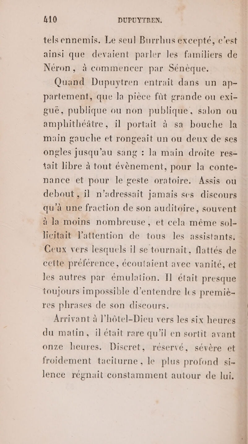 tels ennemis. Le seul Burrhus excepté, c’est ainsi que devaient parler les familiers de Néron, à commencer par Sénèque. Quand Dupuytren entrait dans un ap- partement, que la pièce füt grande ou exi- gué, publique ou non publique, salon ou amplhithéâtre, il portait à sa bouche la main gauche et rongeait un ou deux de ses ongles jusqu’au sang : la main droite res- tait libre à tout évènement, pour la conte- nance et pour Île geste oratoire. Assis ou debout , il n’adressait jamais ses discours qu’à une fraction de son auditoire, souvent à la moins nombreuse, et cela même sol- licitait l’attention de tous les assistants, Ceux vers lesquels il se tournait, flattés de cette préférence, écoutaient avec vanité, et les autres par émulation. Il était presque toujours impossible d'entendre les premiè- res phrases de son discours. Arrivant à l'hôtel-Dieu vers les six heures du matin, ilétait rare qu'il en sortit avant onze heures. Discret, réservé, sévère et froidement taciturne , le plus profond si- lence régnait constamment autour de lui.