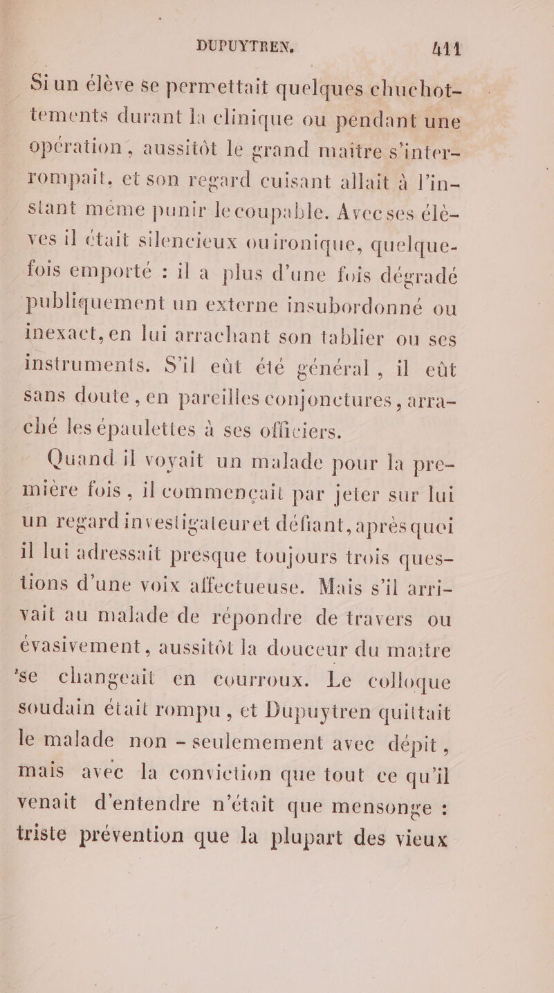 Si un élève se permettait quelques chuchot- tements durant là clinique ou pendant une opération, aussitôt le grand maître s’inter- rompait, et son regard cuisant allait à l’in- Slant même punir lecoupable, Avecses élè- ves il était silencieux ouironique, quelque- fois emporté : il a plus d’une fois dégrade publiquement un externe insubordonné ou inexact,en lui arrachant son tablier ou ses instruments. S'il eût été général, il eût Sans doute , en pareilles conjonctures , arra- ché les épaulettes à ses officiers. Quand il voyait un malade pour la pre- miere fois, il commençait par jeter sur lui un regard invesligaleur ct défiant, aprèsqueoi il lui adressait presque toujours trois ques- tions d’une voix affectueuse. Mais s’il arri- vait au malade de répondre de travers ou évasivement, aussitôt la douceur du maitre se changeait en courroux. Le colloque soudain était rompu, ct Duüupuytren quittait le malade non - seulemement avec dépit, mais avec la conviction que tout ce qu'il venait d'entendre n’était que mensonge : triste prévention que la plupart des vieux