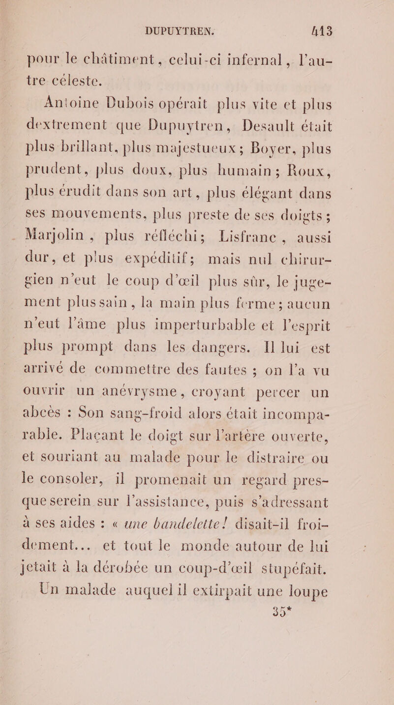 pour le châtiment, celui-ci infernal, l’au- tre céleste. | Anioine Dubois opérait plus vite et plus dextrement que Dupuytren, Desault était plus brillant, plus majestueux; Boyer, plus prudent, plus doux, plus humain; Roux, plus érudit dans son art, plus élégant dans ses mouvements, plus preste de ses doigts ; Marjolin , plus réfléchi; Lisfranc, aussi dur, et plus expéditif; mais nul chirur- gien n'eut le coup d'œil plus sûr, le juge- ment plussain, la main plus ferme ; aucun n'eut l’âme plus imperturbable et l’esprit plus prompt dans les dangers. Il lui est arrivé de commettre des fautes ; on l’a vu ouvrir un anévrysme, croyant percer un abcès : Son sang-froid alors était incompa- rable. Placant le doigt sur l'artère ouverte, et souriant au malade pour le distraire ou le consoler, il promenait un regard pres- que serein sur l'assistance, puis s'adressant à ses aides : « une bandelette! disait-il froi- dement... et tout le monde autour de lui jetait à la dérobée un coup-d'œil stupéfait, Un malade auquel il extirpait une loupe 35*