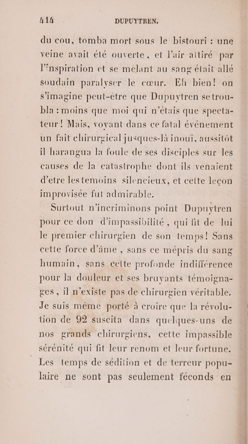 RAR . DUPUYTREN. du cou, tomba mort sous le bistouri : une veine avait été ouverte, et l'air aitiré par Pnspiration et se melant au sang était allé soudain paralyser le cœur. Eh bien! on s'imagine peut-être que Dupuytren setrou- bla : moins que moi qui n'étais que specta- teur ! Mais, voyant dans ce fatal événement un fait chirurgical jusques-là inouï, aussitôt il harangua la foule de ses disciples sur les ‘auses de Ia catastrophe dont ils venaient d'etre lestemoins silencieux, et ceite leçon improvisée fut admirable. Surtout n’incriminons point Dupuytren pour ce don d’impassibilité, qui fit de lui le premier chirurgien de son temps! Sans cette force d'âme , sans ce mépris du sang humain, sans ccite profonde indifférence pour la douleur et ses bruyants témoigna- es, il n'existe pas de chirurgien véritable. Je suis même porté à croire que la révolu- tion de 92 suscita dans quelques-uns de nos grands chirurgiens, cette impassible sérénité qui fit leur renom et leur fortune. Les temps de sédition et de terreur popu- laire ne sont pas seulement féconds en CSN ES
