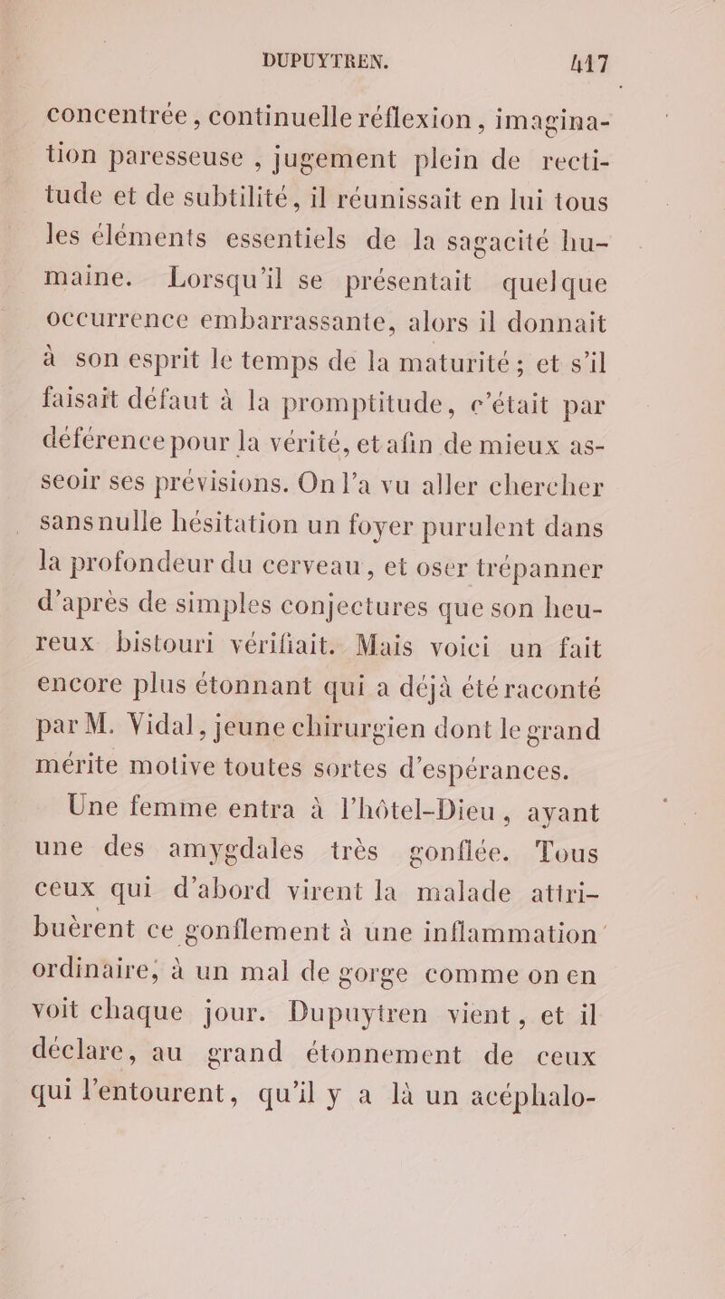 concentrée, continuelle réflexion , imagina- tion paresseuse , jugement plein de recti- tude et de subtilité, il réunissait en lui tous les éléments essentiels de la sagacité hu- maine. Lorsqu'il se présentait quelque occurrence embarrassante, alors il donnait à son esprit le temps de la maturité ; et s’il faisait défaut à la promptitude, c'était par déférence pour la vérité, et afin de mieux as- seoir ses prévisions. On l’a vu aller chercher sans nulle hésitation un foyer purulent dans la profondeur du cerveau, et oser trépanner d’après de simples conjectures que son heu- reux bistouri vérifiait. Mais voici un fait encore plus étonnant qui a déjà été raconté par M. Vidal, jeune chirurgien dont le grand mérite motive toutes sortes d’espérances. Une femme entra à l’hôtel-Dieu, ayant une des amygdales très gonflée. Tous ceux qui d'abord virent la malade atiri- buèrent ce gonflement à une inflammation ordinaire, à un mal de gorge comme on en voit chaque jour. Dupuytren vient, et il déclare, au grand étonnement de ceux qui l'entourent, qu’il y a là un acéphalo-