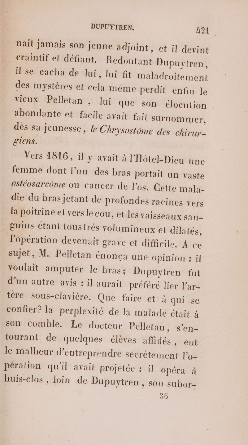 nait Jamais son jeune adjoint, et il devint craintif et défiant. Redoutant Dupuytren, il se cacha de lui, lui fit maladroitement des mystères et cela même perdit enfin le vieux Pelletan , lui que son élocution abondante et facile avait fait surnommer, dès sa jeunesse, /e Chrysostôme des chirur- giens. | Vers 1816, il y avait à l'Hôtel-Dieu une femme dont l’un des bras portait un vaste oStéosarcôme où cancer de l'os. Cette mala- die du bras jetant de profondes racines vers la poitrine et vers le Cou, et les vaisseaux san- Suins étant toustrès volumineux et dilatés, l'opération devenait grave et difficile. À ce sujet, M. Pelletan énonea une opinion : il voulait amputer le bras; Dupuytren fut d'un autre avis : il aurait préféré lier l’ar- tère sous-clavière. Que faire et à qui .se confier? la perplexité de la malade était à son comble. Le docteur Pelletan » S'en tourant de quelques élèves aflidés, eut le malheur d'entreprendre secrètement l’o- pération qu’il avait projetée : il opéra à huis-clos , loin de Dupuvytren , son subor-