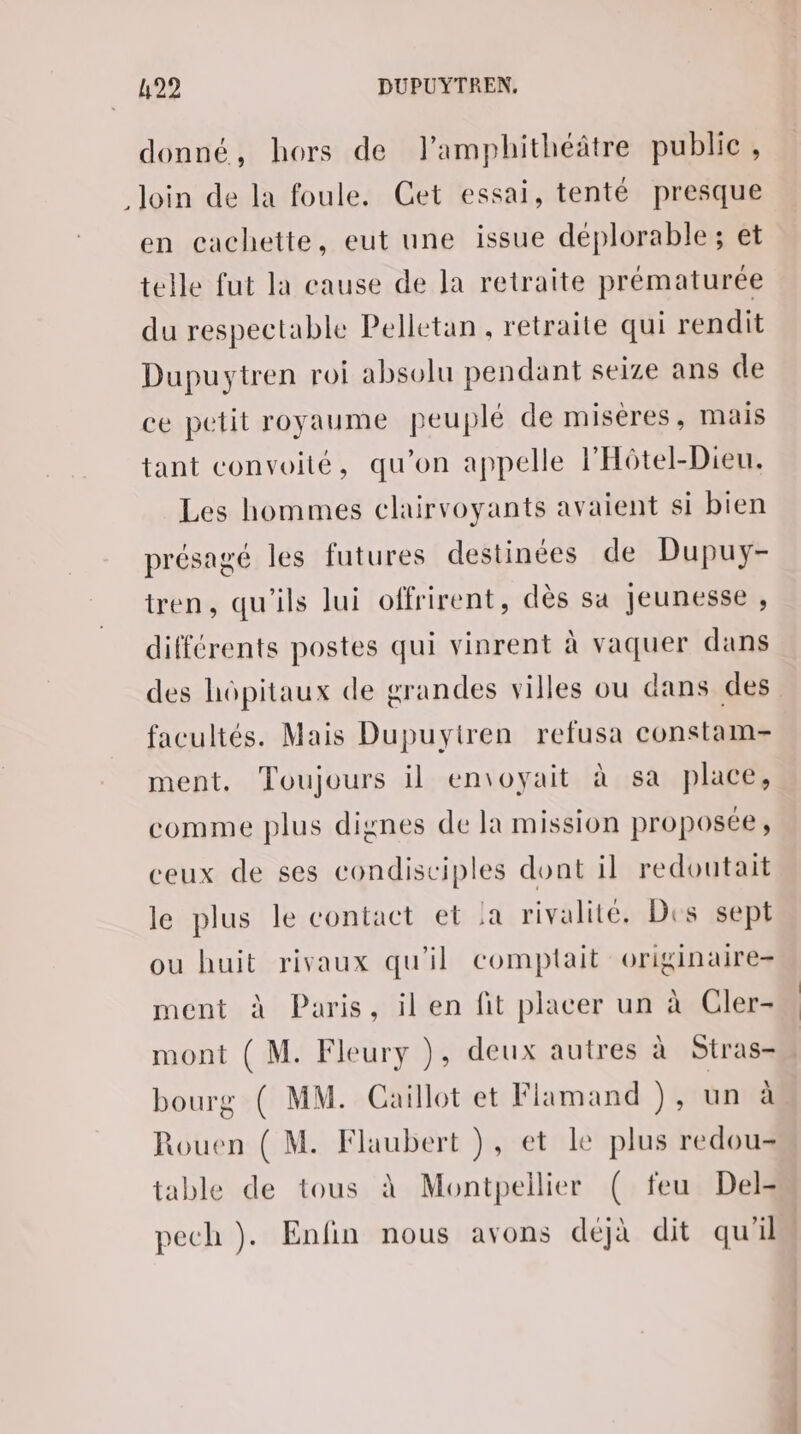 donné, hors de J’amphithéâtre public, loin de la foule. Get essai, tenté presque en cachette, eut une issue déplorable; et telle fut la cause de la retraite prématurée du respectable Pelletan , retraite qui rendit Dupuytren roi absolu pendant seize ans de ce petit royaume peuplé de miséres, mais tant convoité, qu'on appelle l'Hôtel-Dieu. Les hommes clairvoyants avaient si bien présagé les futures destinées de Dupuy- tren, qu'ils lui offrirent, dès sa jeunesse , différents postes qui vinrent à vaquer dans des hôpitaux de grandes villes ou dans des facultés. Mais Dupuyiren refusa constam- ment, Toujours il en\oyait à sa place, comme plus dignes de la mission proposée, ceux de ses condisciples dont il redoutait le plus le contact et !a rivalité. Des sept ou huit rivaux qu'il comptait originaire- ment à Paris, il en fit placer un à Cler- mont ( M. Fleury }, deux autres à Stras- bourg ( MM. Caillot et Flamand ), un à Rouen ( M. Flaubert ), et le plus redou- table de tous à Montpellier ( feu Del- pech )}. Enfin nous avons déjà dit qu'il
