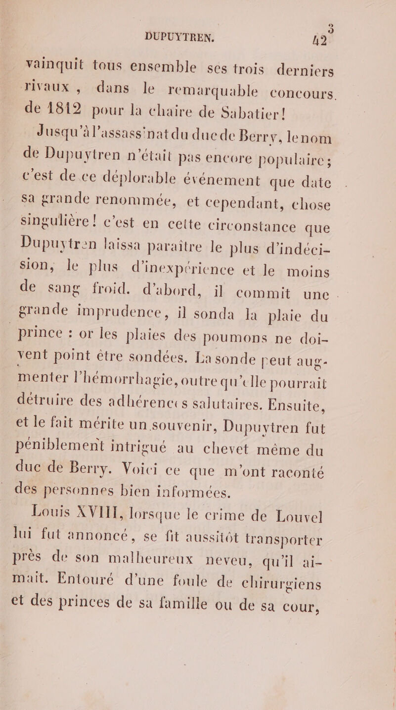 vainquit tous ensemble sés trois derniers rivaux , dans le remarquable concours. de 1812 pour la chaire de Sabatier! Jusqu'à l'assassinat du ducde Berry, lenom de Dupuytren n'était pas encore populaire ; cest de ce déplorable événement que date sa grande renommée, et cependant, chose singulière ! c’est en cette circonstance que Dupuytren laissa paraitre le plus d’indéci- sion, le plus d’inexpéricnce et le moins de sang froid. d’abord, il commit une. grande imprudence, il sonda la plaie du _ prince : or les plaies des poumons ne doi- vent point être sondées. La sonde peut aug- menter l’hémorrhagie, outre qu’elle pourrait détruire des adhérences salutaires. Ensuite, et le fait mérite un souvenir, Dupuytren fut péniblement intrigué au chevet même du duc de Berry. Voici ce que m'ont raconté des personnes bien informées. Louis XVIII, lorsque le crime de Louvel lui fut annoncé, se fit aussitôt transporter près de son malheureux neveu, qu'il ai- mait. Entouré d’une foule de chirurgiens et des princes de sa famille ou de sa COUT,