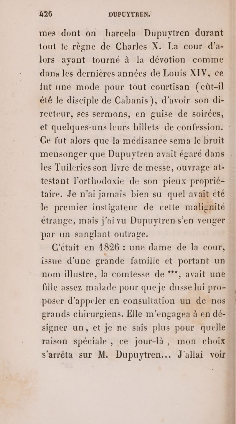 mes dont on harcela Dupuytren durant tout le règne de Charles X. La cour d’a- lors ayant tourné à la dévotion comme dans les dernières années de Louis XIV, ce fut une mode pour tout courtisan (eût-il été le disciple de Cabanis), d’avoir son di- recteur, ses sermons, en guise de soirées, et quelques-uns leurs billets de confession. Ce fut alors que la médisance sema le bruit mensonger que Dupuytren avait égaré dans les Tuileries son livre de messe, ouvrage at- testant l’orthodoxie de son pieux proprié- taire. Je n'ai jamais bien su quel avait été le premier instigateur de cette malignité étrange, mais j’aivu Dupuytren s’en venger par un sanglant outrage. C'etait en 1826 : une dame de la cour, issue d’une grande famille et portant un nom illustre, la comtesse de ***, avait une fille assez malade pour queje dusse lui pro- poser d'appeler en consultation un de nos grands chirurgiens. Elle m’engagea à en dé- signer un, et je ne sais plus pour quelle raison spéciale , ce jour-là, mon choix s'arrêta sur M. Dupuytren... J'allai voir