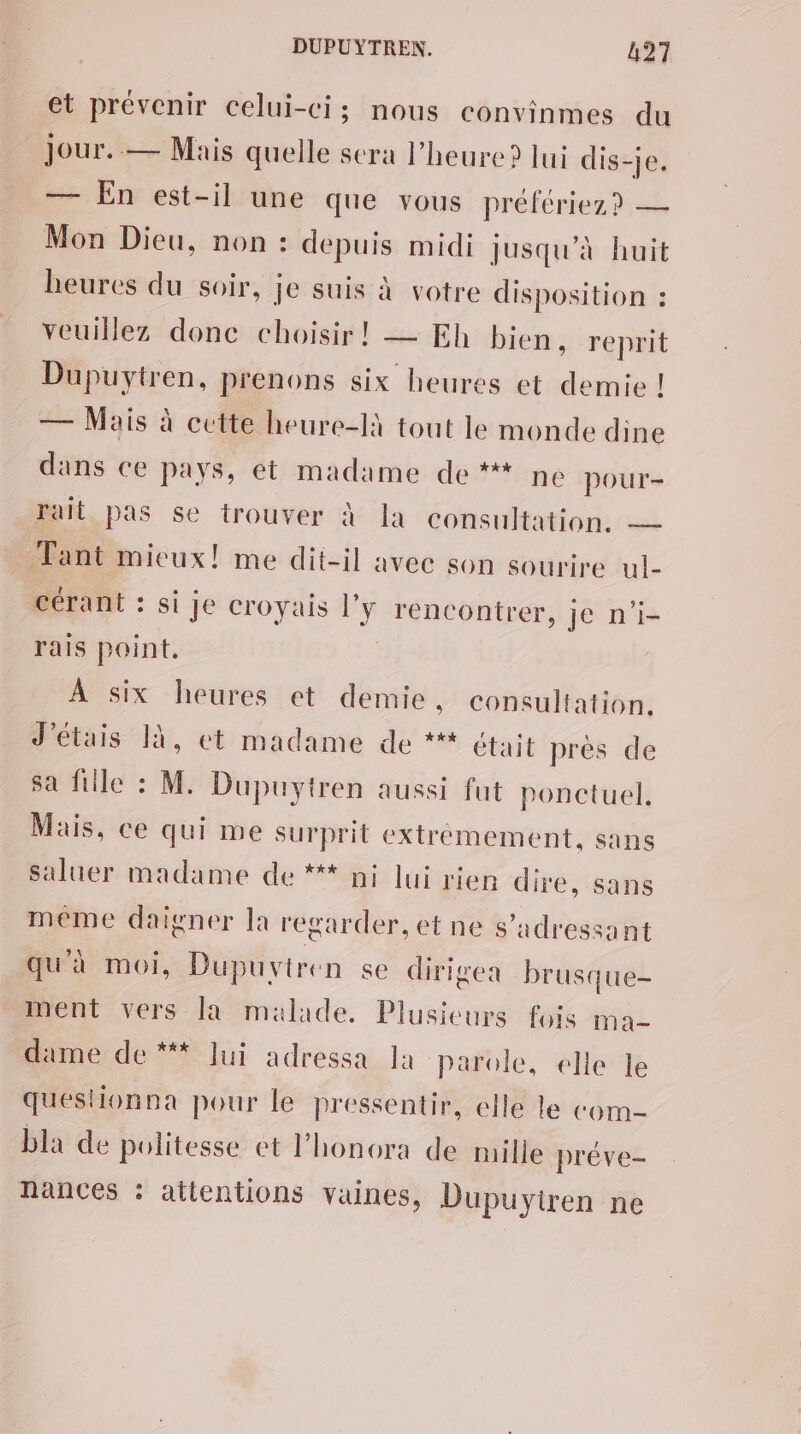 et prévenir celui-ci; nous convinmes du Jour. — Mais quelle sera l'heure? lui dis-je. — En est-il une que vous préfériez? — Mon Dieu, non : depuis midi jusqu’à huit heures du soir, je suis à votre disposition : veuillez donc choisir! — Eh bien, reprit Dupuytren, prenons six heures et demie ! — Mais à cette heure-là tout le monde dine dans ce pays, ét madame de ** ne pour- rait pas se trouver à la consultation. — Tant mieux! me dit-il avec son sourire ul- cérant : si je croyais l'y rencontrer, je n'i- rais point. À six heures et demie . consultation. J'étais 14, et madame de *** était prés de sa fille : M. Dupuytren aussi fut ponctuel, Mais, ce qui me surprit extremement, sans saluer madame de ** ni lui rien dire, sans même daigner la regarder, et ne s'adressant qu'à moi, Dupuvtren se dirigea brusque ment vers la malade. Plusieurs fois ma- dame de ** lui adressa la parole, elle le questionna pour le pressentir, elle le com bla de politesse et l’honora de mille préve- nances : attentions vaines, Dupuytiren ne