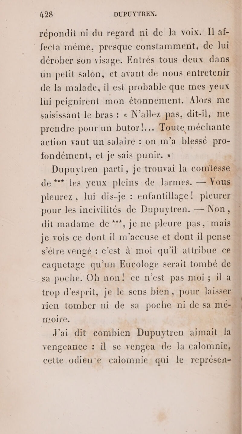 répondit ni du regard ni de la voix. Il af- _fecta même, presque constamment, de lui dérober son visage. Entrés tous deux dans un petit salon, et avant de nous entretenir de la malade, il est probable que mes yeux lui peignirent mon étonnement. Alors me saisissant le bras : « N’allez pas, dit-il, me prendre pour un butor!... Toute méchante action vaut un salaire : on m'a blessé pro- fondément, et Je sais punir. » de ** les yeux pleins de larmes. — Vous pleurez, lui dis-je : enfantillage: pleurer pour les incivilités de Dupuytren. — Non, dit madame de ***, je ne pleure pas, mais je vois ce dont il m'accuse et dont il pense s'être vengé : c’est à moi qu'il attribue ce caquetage qu’un Eucologe serait tombé de sa poche. Oh non! ce n'est pas moi; il a trop d'esprit, je le sens bien, pour lasser moire. J'ai dit combien Dupuytren aimait la vengeance : il se vengea de la calomnie, cette odieue calomnie qui le représea-