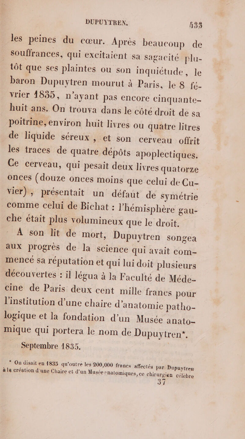 les peines du cœur. Après beaucoup de souffrances, qui excitaient sa Sagacité plu- tôt que ses plaintes ou son inquiétude, le baron Dupuytren mourut à Paris. Je 8 fé- vrier 1835, n'ayant pas encore cinquante- huit ans. On trouva dans le côté droit de sa poitrine, environ huit livres ou quatre litres de liquide séreux , et son cerveau offrit les traces de quatre dépôts apoplectiques. Ge cerveau, qui pesait deux livres quatorze onces (douze onces moins que celui de Cu- vier), présentait un défaut de symétrie comme celui de Bichat : l'hémisphère gau- che était plus volumineux que le droit. À son lit de mort, Dupuytren songea aux progrès de la science Qui avait com- mencé sa réputation et qui lui doit plusieurs découvertes : il légua à la Faculté de Méde- cine de Paris deux cent mille francs pour l'institution d’une chaire d'anatomie patho- logique et la fondation d’un Musée anato- mique qui portera le nom de Dupuytren*. Septembre 1835. * On disait en 4833 qu’outre les 200,000 francs affectés par Dupuytren à la création d'une Chaire et d’un Musée ‘natomiques, ce chirurgien célèbre 37