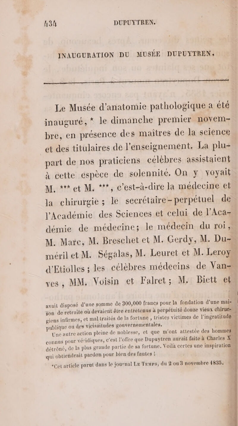 INAUGURATION DU MUSÉE DUPUYTREN. Le Musée d'anatomie pathologique a été inauguré, * le dimanche premier novem- bre, en présence des maitres de la science et des titulaires dé l’enseignement. La plu- part de nos praticiens célèbres assistaient À cette espèce de solennité, On y voyait M. *#tet M. ***, c’est-à-dire la médecine et Ja chirurgie ; le secrétaire- perpétuel de démie de médecine; le médecin du roi, ves, MM, Voisin et Falret ; M. Biett et avait disposé d'une somme de 300,000 francs pour la fondation d'une mai= aité où devaient être entretenus à perpétuité douze vieux chirurs son de retr et mal traités de la fortune , tristes victimes de l'ingratitud@ giens infirmes, publique où des vicissitudes gouvernementales. 3 Une autre action pleine de noblesse, et que m'ont attestée des hommes onnus pour véridiques, c'est l'offre que Dupaytren aurait faite à Charles X (d 6, de la plus grande partie de sa fortune. Voilà certes une inspiration détrôn qui obtiendrait pardon pour bien des fautes ! *Cet article parut dans le journal Le Trewps, du 2 ou 3 novembre 1835. + 1 L