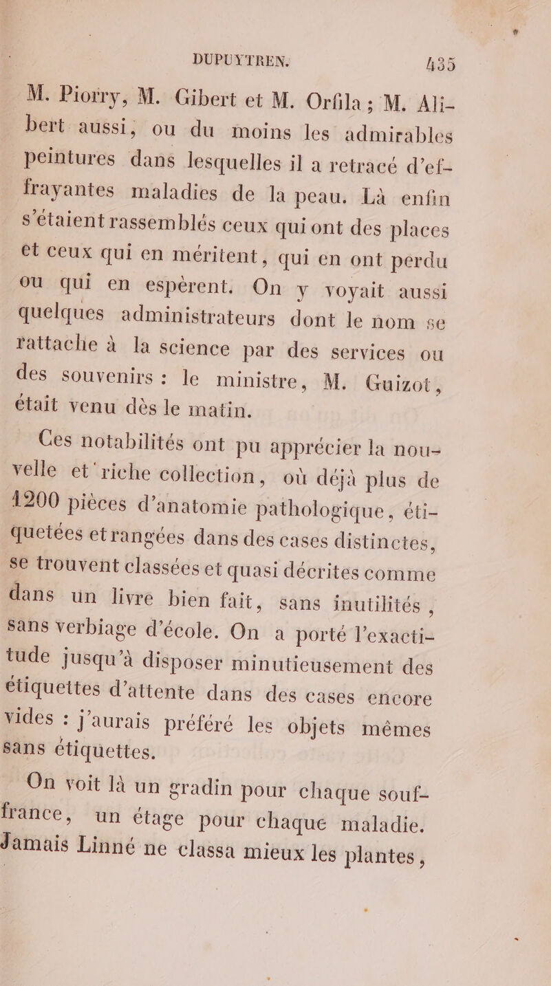 M. Piorry, M. Gibert et M. Orfila ; M. Ali- bert aussi, ou du moins les admirables peintures dans lesquelles il à retracé d’ef- frayantes maladies de la peau. Là enfin s'étaient rassemblés ceux qui ont des places et ceux qui en méritent, qui en ont perdu où qui en espèrent. On Y voyait aussi quelques administrateurs dont le nom se rattache à la science par des services ou des souvenirs : le ministre, M. Guizot, était venu dès le matin. Ces notabilités ont pu apprécier la nou- velle et'riche collection, où déjà plus de 1200 pièces d'anatomie pathologique, éti- quetées etrangées dans des cases distinctes, se trouvent classées et quasi décrites comme dans un livre bien fait, Sans inutilités , sans verbiage d'école. On a porté l’exacti- tude jusqu’à disposer minutieusement des étiquettes d'attente dans des cases encore vides : j'aurais préféré les objets mêmes sans étiquettes. On voit là un gradin pour chaque souf- france, un étage pour chaque maladie. Jamais Linné ne classa mieux les plantes,