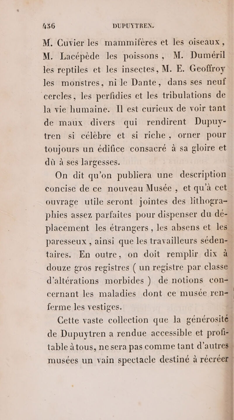 M. Cuvier les mammiferes et les oiseaux, M. Lacépède les poissons, M. Duméril les reptiles et les insectes, M. E. Geoffroy les monstres, ni le Dante, dans ses neuf cercles, les perfidies et les tribulations de la vie humaine. Il est curieux de voir tant de maux divers qui rendirent Dupuy- tren si célèbre et si riche, orner pour toujours un édifice consacré à sa gloire et dù à ses largesses. On dit qu'on publiera une description concise de ce nouveau Musée , et qu'à cet ouvrage utile seront jointes des lithogra- phies assez parfaites pour dispenser du de- placement les étrangers , les absens et les paresseux , ainsi que les travailleurs séden- taires. En outre, on doit remplir dix à douze gros registres { un registre par classe d’altérations morbides } de notions con- cernant les maladies dont ce musée ren ferme les vestiges. Cette vaste collection que la générosité. de Dupuytren a rendue accessible et profis table àtous, ne sera pas comme tant Fu musées un vain spectacle destiné à récréelm