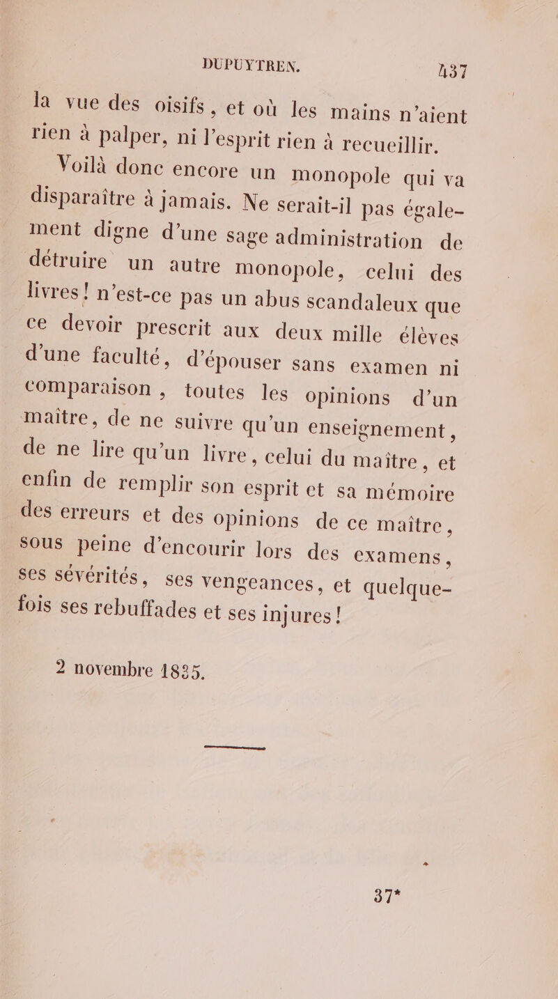 la vue des oisifs ; et où les mains n'aient rien à palper, ni l'esprit rien à recueillir. Voilà donc encore un monopole qui va disparaître à jamais. Ne serait-il pas égale- ment digne d’une Sage administration de détruire un autre monopole, celui des livres! n'est-ce pas un abus scandaleux que ce devoir prescrit aux deux mille élèves d’une faculté, d’épouser sans examen ni COMparaison , toutes les Opinions d’un maitre, de ne suivre qu'un enseignement , de ne lire qu’un livre , Celui du maître, et enfin de remplir son esprit et sa mémoire des erreurs et des Opinions de ce maître, Sous peine d’encourir lors des examens, ses sévérités, ses vengeances, et quelque- fois ses rebuffades et ses injures ! 2 novembre 1825, 37”