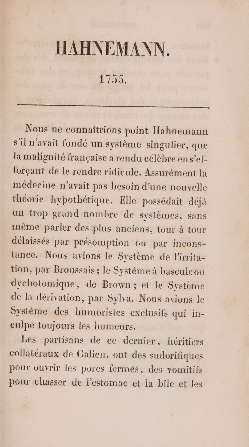 HAHNEMANN. 1750. Nous ne connaîtrions point Hahnemann s’il n'avait fondé un système singulier, que la malignité française a rendu célèbre en s’ef- forçant de le rendre ridicule. Assurément la médecine n'avait pas besoin d’une nouvelle théorie hypothétique. Elle possédait déjà un trop grand nombre de systèmes, sans même parler des plus anciens, tour à tour délaissés par présomption ou par incons- tance. Nous avions le Système de l’irrita- tion, par Broussais ; le Système à basculeou dychotomique, de Brown; et le Système de la dérivation, par Sylva. Nous avions le Système des humoristes exclusifs qui in- culpe toujours les humeurs. Les partisans de ce dernier, héritiers Collatéraux de Galien, ont des sudorifiques pour ouvrir les pores fermés, des vomitifs pour chasser de l'estomac et la bile et les