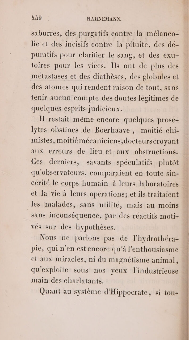 saburres, des purgatifs contre la mélanco- lie et des incisifs contre la pituite, des dé- puratifs pour clarifier le sang, et des exu- toires pour les vices. Ils ont de plus des métastases et des diathèses, des globules et des atomes qui rendent raison de tout, sans tenir aucun compte des doutes légitimes de quelques esprits judicieux. Il restait même encore quelques prosé- lytes obstinés de Boerhaave , moitié chi- mistes, moitié mécaniciens, docteurscroyant aux erreurs de lieu et aux obstructions. Ces derniers, savants spéculatifs plutôt qu'observateurs, comparaient en toute sin- cérité le corps humain à leurs laboratoires et la vie à leurs opérations; et ils traitaient les malades, sans utilité, mais au moins sans inconséquence, par des réactifs moti- vés sur des hypothèses. Nous ne parlons pas de l’hydrothéra- pie, qui n'en est encore qu’à l’enthousiasme et aux miracles, ni du magnétisme animal, qu'exploite sous nos yeux l’industrieuse main des charlatants. Quant au système d’'Hippocrate, si tou-