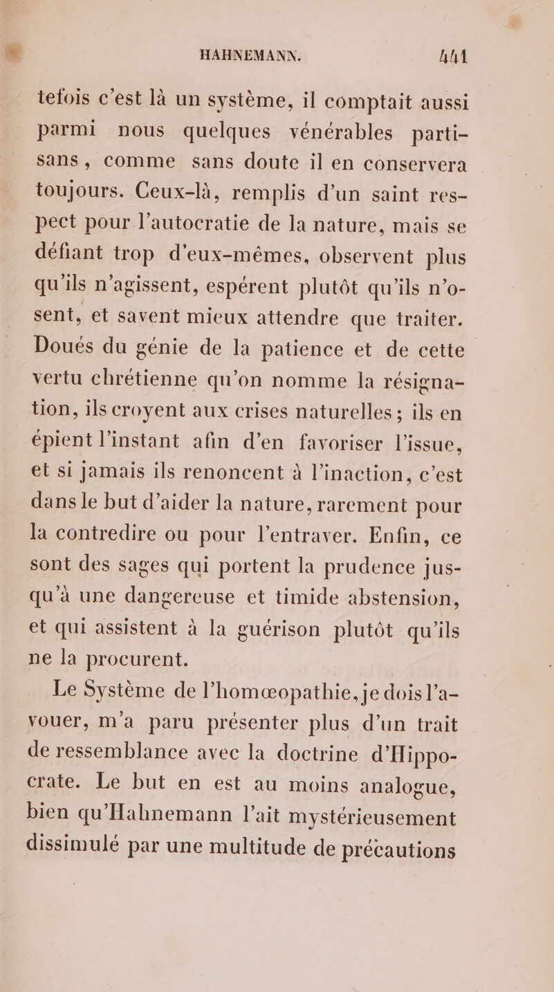tefois c'est là un système, il comptait aussi parmi nous quelques vénérables parti- sans, comme sans doute il en conservera toujours. Ceux-là, remplis d’un saint res- pect pour l’autocratie de la nature, mais se défiant trop d'eux-mêmes, observent plus qu'ils n’agissent, espérent plutôt qu’ils n’o- sent, et savent mieux attendre que traiter. Doués du génie de la patience et de cette vertu chrétienne qu’on nomme la résigna- tion, ils croyent aux crises naturelles; ils en épient l'instant afin d'en favoriser l'issue, el si jamais ils renoncent à l’inaction, c’est dans le but d'aider la nature, rarement pour la contredire ou pour l’entraver. Enfin, ce sont des sages qui portent la prudence jus- qu'à une dangereuse et timide abstension, et qui assistent à la guérison plutôt qu'ils ne la procurent. Le Système de l’homæopathie, je dois l’a- vouer, ma paru présenter plus d’un trait de ressemblance avec la doctrine d’Iippo- crate. Le but en est au moins analogue, bien qu'Hahnemann l'ait mystérieusement dissimulé par une multitude de précautions