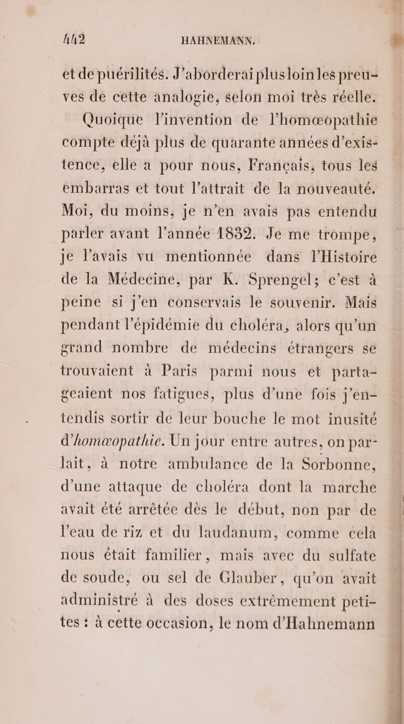 et de puérilités. J’aborderai plusloinles preu- ves de cette analogie, selon moi très réelle. Quoique l'invention de l’homæopathie compte déjà plus de quarante années d’exis- tence, elle a pour nous, Français, tous les embarras et tout l’attrait de la nouveauté. Moi, du moins, je n’en avais pas entendu parler avant l’année 1832. Je me trompe, je l'avais vu mentionnée dans l'Histoire de la Médecine, par K. Sprengel; c’est à peine si J'en conservais le souvenir. Mais pendant l'épidémie du choléra, alors qu’un grand nombre de médecins étrangers se trouvaient à Paris parmi nous et parta- geaient nos fatigues, plus d’une fois j’en- tendis sortir de leur bouche le mot inusité d’homæopathie. Un jour entre autres, on par- lait, à notre ambulance de la Sorbonne, d'une attaque de choléra dont la marche avait été arrêtée dès le début, non par de l’eau de riz et du laudanum, comme cela nous était familier, mais avec du sulfate de soude, ou sel de Glauber, qu'on avait administré à des doses extrêmement peti- tes : à cette occasion, le nom d’'Hahnemann