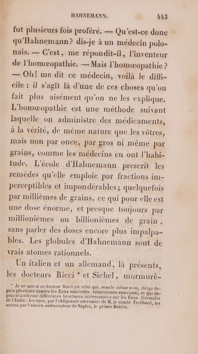 fut plusieurs fois proféré. — Qu'est-ce done qu'Hahnemann? dis-je à un médecin polo- nais. — C'est, me répondit-il, l'inventeur de l’homæopathie. — Mais l'homæopathie ? — Oh! me dit ce médecin, voilà le diffi- cile : il s’agit là d’une de ces choses qu'on fait plus aisément qu'on ne les explique. L'homæopathie est une méthode suivant laquelle on administre des médicaments, à la vérité, de même nature que les vôtres, Mais non par once, par gros ni même dE grains, comme les médecins en ont l’habi- tude, L'école d'Hahnemann prescrit les remédes qu’elle emploie par fractions im- perceptibles et impondérables ; quelquefois par millièmes de grains, ce qui pour elle est une dose énorme, et presque toujours par millionièmes ou billionièmes de grain , sans parler des doses encore plus impalpa- bles. Les globules d'Hahnemann sont de vrais atomes rationnels. Un italien ct un allemand, là bu les docteurs Ricei * et Sichel, murmurè- ee ne sais si ce nu Ricei est celui qui, Sous le même nom, de de- puis plusieurs années les Eaux minérales vésuviennes nunzianti, et qui de- puis m’a adressé différentes brochures intéressantes sur les Éaux thermales de l'Italie : les unes, par l’obligeante entremise de M. {e comte Treilhard, les autres par l’ancien ambassadeur de Naples, le prince Bntera,