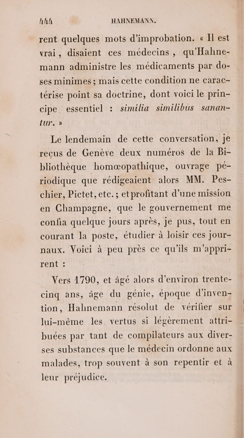 rent quelques mots d’improbation. « Il est vrai, disaient ces médecins, qu'Hahne- mann administre les médicaments par do- ses minimes ; mais cette condition ne carac- térise point sa doctrine, dont voici le prin- cipe essentiel : sémilia similibus sanan- Lur. » Le lendemain de cette conversation, Je recus de Genève deux numéros de la Bi- bliothèque homæopathique, ouvrage pé- riodique que rédigeaient alors MM. Pes- chier, Pictet,etc.; etprofitant d’une mission en Champagne, que le gouvernement me confia quelque jours après, Je pus, tout en courant la poste, étudier à loisir ces Jour- naux. Voici à peu près ce qu’ils m'appri- renLe: Vers 1790, et âgé alors d'environ trente- cinq ans, âge du génie, époque d'inven- tion, Hahnemann résolut de vérilier sur lui-même les vertus si légèrement attri- buées par tant de compilateurs aux diver- ses substances que le médecin ordonne aux malades, trop souvent à son repentir et à leur préjudice.