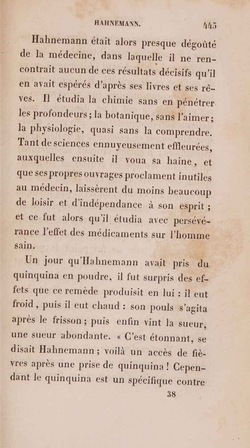 Hahnemann était alors presque dégoûté de la médecine, dans laquelle il ne ren- contrait aucun de ces résultats décisifs qu'il en avait espérés d’après ses livres et ses ré- ves. Îl étudia la chimie sans en pénétrer les profondeurs ; la botanique, sans l'aimer : la physiologie, quasi sans la comprendre, Tant de sciences ennuyeusement effleurées, auxquelles ensuite il voua sa haine , et que ses propres ouvrages proclament inutiles au médecin, laissèrent du moins beaucoup de loisir et d'indépendance à son esprit ; et ce fut alors qu'il étudia avec persévé- rance l'effet des médicaments sur l'homme sain. ” Un jour qu'Hahnemann avait pris du quinquina en poudre, il fut surpris des ef- fets que ce remède produisit en lui : il eut froid , puis il eut chaud : son pouls s’agita après le frisson ; puis enfin vint Ja sueur, une sueur abondante. « C’est étonnant, se disait Hahnemann ; voilà un accés de fiè- vres après une prise de quinquina ! Cepen- dant le quinquina est un spécifique contre 38