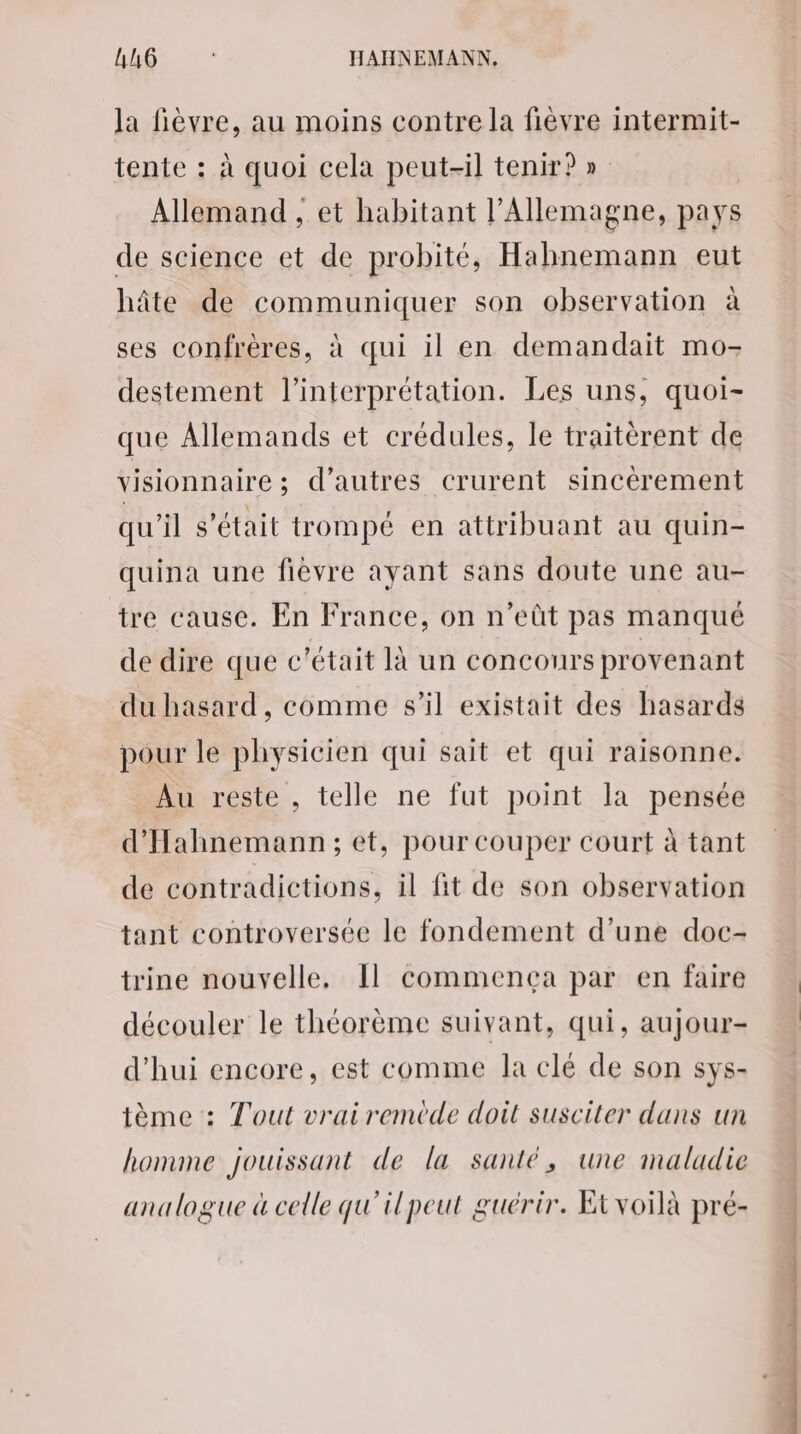 la fièvre, au moins contre la fièvre intermit- tente : à quoi cela peut-il tenir?» Allemand , et habitant l'Allemagne, pays de science et de probité, Hahnemann eut hâte de communiquer son observation à ses confrères, à qui il en demandait mo- destement l'interprétation. Les uns, quoi- que Allemands et crédules, le traitèrent de visionnaire; d’autres crurent sincèrement qu'il s'était trompé en attribuant au quin- quina une fièvre ayant sans doute une au- tre cause. En France, on n’eût pas manqué de dire que c'était là un concours provenant du hasard, comme s’il existait des hasards pour le physicien qui sait et qui raisonne. Au reste , telle ne fut point la pensée d’'Hahnemann; et, pour couper court à tant de contradictions, il fit de son observation tant controversée le fondement d’une doc- trine nouvelle, Il commenca par en faire découler le théorème suivant, qui, aujour- d'hui encore, est comme la clé de son sys- ième : Tout vrairemède doit susciter dans un homme jouissant de la santé, une maladie analogue à celle qu'ilpeut guérir. Etvoilà pré-