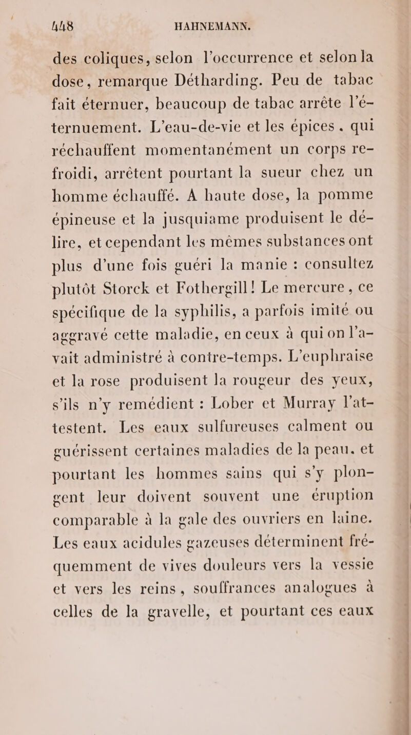 des coliques, selon l'occurrence et selon la dose, remarque Détharding. Peu de tabac fait éternuer, beaucoup de tabac arrête l’é- ternuement. L’eau-de-vie et les épices . qui réchauffent momentanément un corps re- froidi, arrêtent pourtant la sueur chez un homme échauffé. À haute dose, la pomme épineuse et la jusquiame produisent le dé- lire, et cependant les mêmes substances ont plus d’une fois guéri la manie : consultez plutôt Storck et Fothergill ! Le mercure , ce spécifique de la syphilis, a parfois imité ou ageravé cette maladie, en ceux à qui on l'a- vait administré à contre-temps. L’euphraise et la rose produisent la rougeur des yeux, s'ils n'y remédient : Lober et Murray l'at- testent. Les eaux sulfureuses calment ou guérissent certaines maladies de la peau. et pourtant les hommes sains qui s’y plon- gent leur doivent souvent une éruption comparable à la gale des ouvriers en laine. Les eaux acidules gazeuses déterminent fré- quemment de vives douleurs vers la vessie et vers les reins, souffrances analogues à celles de la gravelle, et pourtant ces eaux SPORE