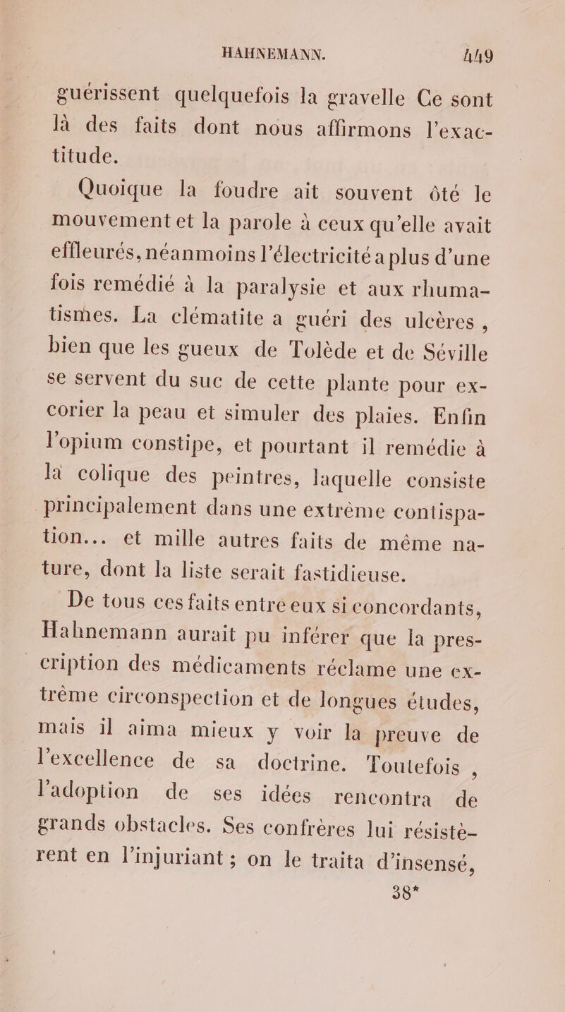 guérissent quelquefois la gravelle Ce sont là des faits dont nous affirmons l’exac- titude. Quoique la foudre ait souvent ôté le mouvement et la parole à ceux qu’elle avait elfleurés, néanmoins l'électricité a plus d’une fois remédié à la paralysie et aux rhuma- tismes. La clématite à guéri des ulcères , bien que les gueux de Tolède et de Séville se servent du suc de cette plante pour ex- corier la peau et simuler des plaies. Enfin l'opium constipe, et pourtant il remédie à là colique des peintres, laquelle consiste principalement dans une extrème contispa- tion... et mille autres faits de même na- ture, dont la liste serait fastidieuse. De tous ces faits entre eux si concordants, Hahnemann aurait pu inférer que la pres- cription des médicaments réclame une ex- trème circonspection et de longues études, mais il aima mieux y voir la preuve de l'excellence de sa doctrine. Toutefois , l'adoption de ses idées rencontra de grands obstacles. Ses confrères lui résistè- rent en l’injuriant ; on le traita d’insensé, 38