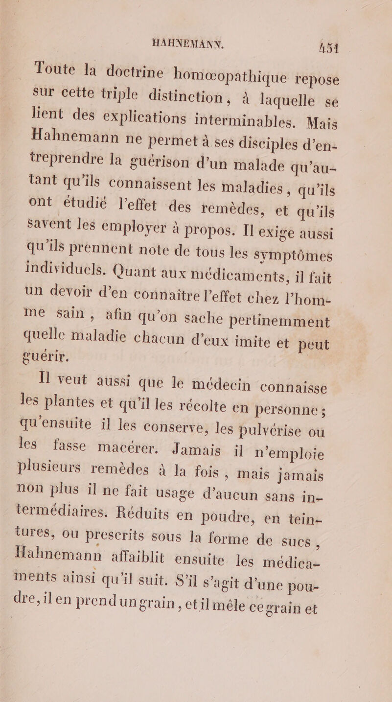 Toute la doctrine homæopathique repose sur cette triple distinction, À laquelle se lient des explications interminables. Mais Hahnemann ne permet à ses disciples d'en: treprendre la guérison d’un malade qu’au- tant qu'ils connaissent les maladies , qu'ils ont étudié l'effet des remèdes, et qu'ils savent les employer à propos. I] exige aussi qu'ils prennent note de tous les symptômes individuels. Quant aux médicaments, il fait un devoir d’en connaitre l'effet chez l’hom- me sain, afin qu’on sache pertinemment quelle maladie chacun d’eux imite et peut guérir. 11 veut aussi que le médecin connaisse les plantes et qu'il les récolte en personne ; qu'ensuite il les conserve, les pulvérise ou les fasse macérer. Jamais il n’emploie plusieurs remèdes à la fois > Mais Jamais non plus il ne fait usage d'aucun sans in- termédiaires. Réduits en poudre, en tein- tures, ou prescrits sous la forme de sucs L Hahnemann affaiblit ensuite les médica- ments ainsi qu'il suit. S'il s’agit d’une pou- dre,ilen prendun grain, etilmêle ce grain et
