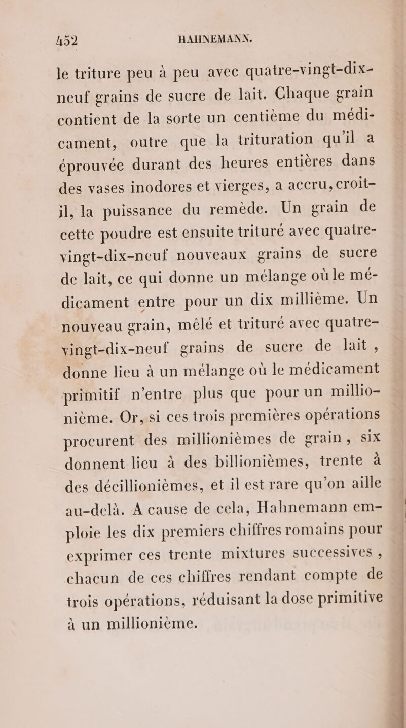 le triture peu à peu avec quatre-vingt-dix- neuf grains de sucre de lait. Chaque grain contient de la sorte un centième du médi- cament, outre que la trituration qu'il à éprouvée durant des heures entières dans des vases inodores et vierges, à accru, Croit- il, la puissance du remède. Un grain de cette poudre est ensuite trituré avec quaire- vingt-dix-neuf nouveaux grains de sucre de lait, ce qui donne un mélange où le mé- dicament entre pour un dix millième. Un nouveau grain, mélé et trituré avec quatre- vingt-dix-neuf grains de sucre de lait , donne lieu à un mélange où le médicament primitif n'entre plus que pour un millio- nième. Or, si ces trois premières opérations procurent des millionièmes de grain, six donnent lieu à des billionièmes, trente à des décillionièmes, et il est rare qu’on aille au-delà. À cause de cela, Hahnemann em- ploie les dix premiers chiffres romains pour exprimer ces trente mixtures suCCessives , chacun de ces chiffres rendant compte de trois opérations, réduisant la dose primitive à un millionième. << tn _
