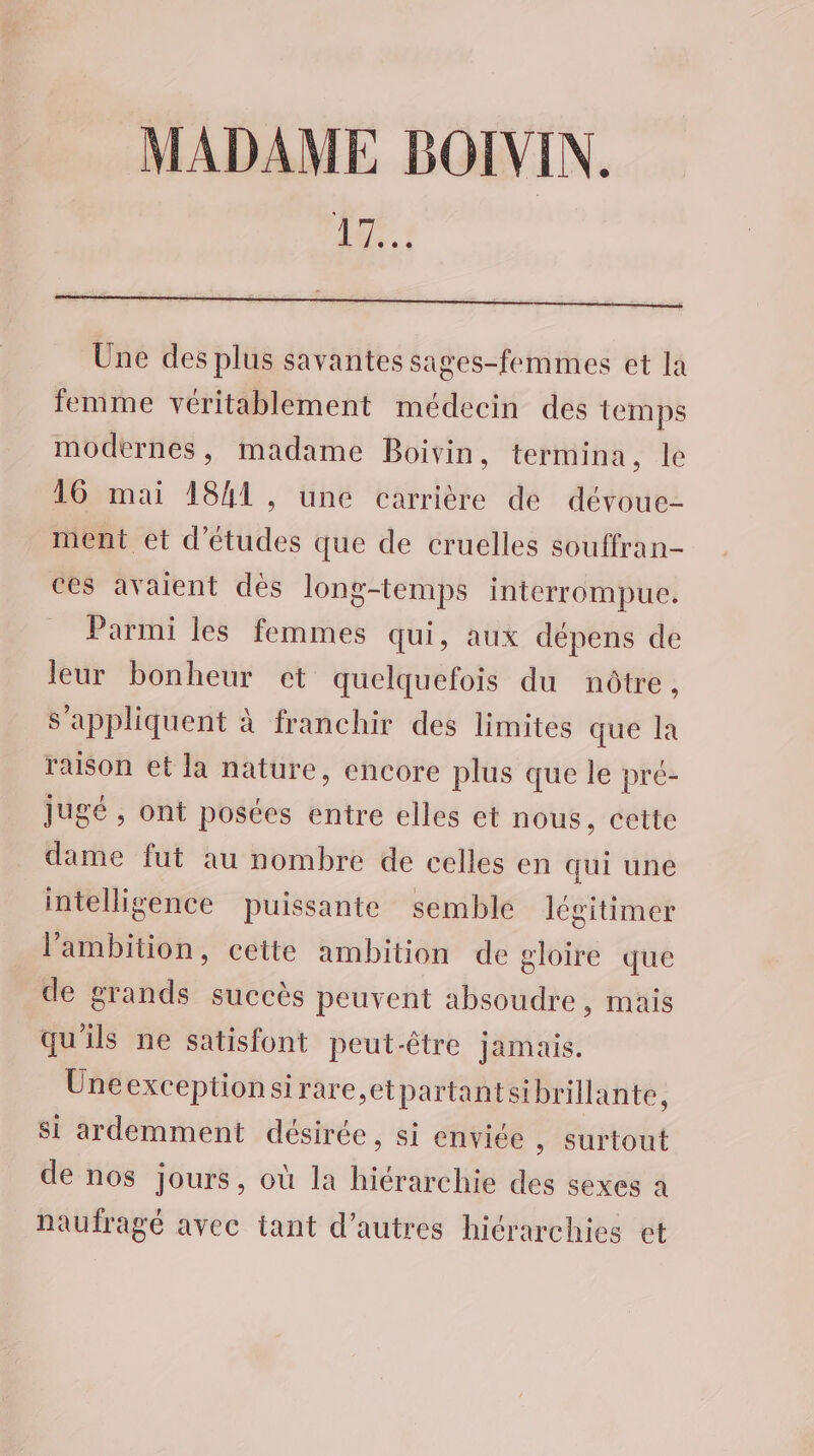 MADAME BOIVIN. Li Une des plus savantes sages-femmes et la femme véritablement médecin des temps modernes, madame Boivin, termina, le 16 mai 1841, une carrière de dévoue- ment et d’études que de cruelles souffran- ces avaient dès long-temps interrompue. Parmi les femmes qui, aux dépens de leur bonheur et quelquefois du nôtre, s'appliquent à franchir des limites que la raison et la nature, encore plus que le pré- jugé, ont posées entre elles et nous, cette dame fut au nombre de celles en qui une intelligence puissante semble légitimer l'ambition, cette ambition de gloire que de grands succès peuvent absoudre, mais qu'ils ne satisfont peut-être jamais. Uneexceptionsirare,etpartantsi brillante, si ardemment désirée, si enviée , Surtout de nos jours, où la hiérarchie des sexes à naufragé avec tant d’autres hiérarchies et
