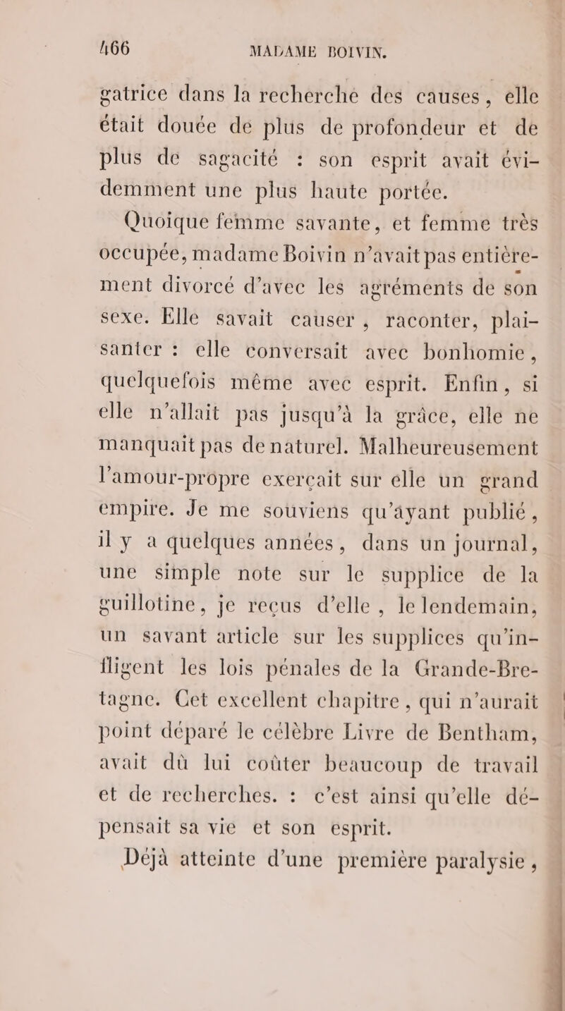 gatrice dans la recherche des causes, elle était doute de plus de profondeur et de plus dé sagacité : son esprit avait évi- demment une plus haute portée. Quoique femme savante, et femme très occupée, madame Boivin n'avait pas enticre- ment divorcé d’avec les agréments de son sexe. Elle savait causer , raconter, plai- santer : elle conversait avec bonhomie, quelquefois même avec esprit. Enfin, si elle n'allait pas jusqu’à la grâce, elle ne Manquait pas de naturel. Malheureusement l’amour-propre exercçait sur elle un grand empire. Je me souviens qu'ayant publié, il y à quelques années, dans un journal, une simple note sur le supplice de la guillotine, je recus d’elle , le lendemain, un savant article sur les supplices qu’in- iligent les lois pénales de la Grande-Bre- tagne. Get excellent chapitre , qui n'aurait point déparé le célèbre Livre de Bentham, avait dù lui coûter beaucoup de travail et de recherches. : c’est ainsi qu’elle dé- pensait sa vie et son esprit. Déjà atteinte d’une première paralysie , .#,