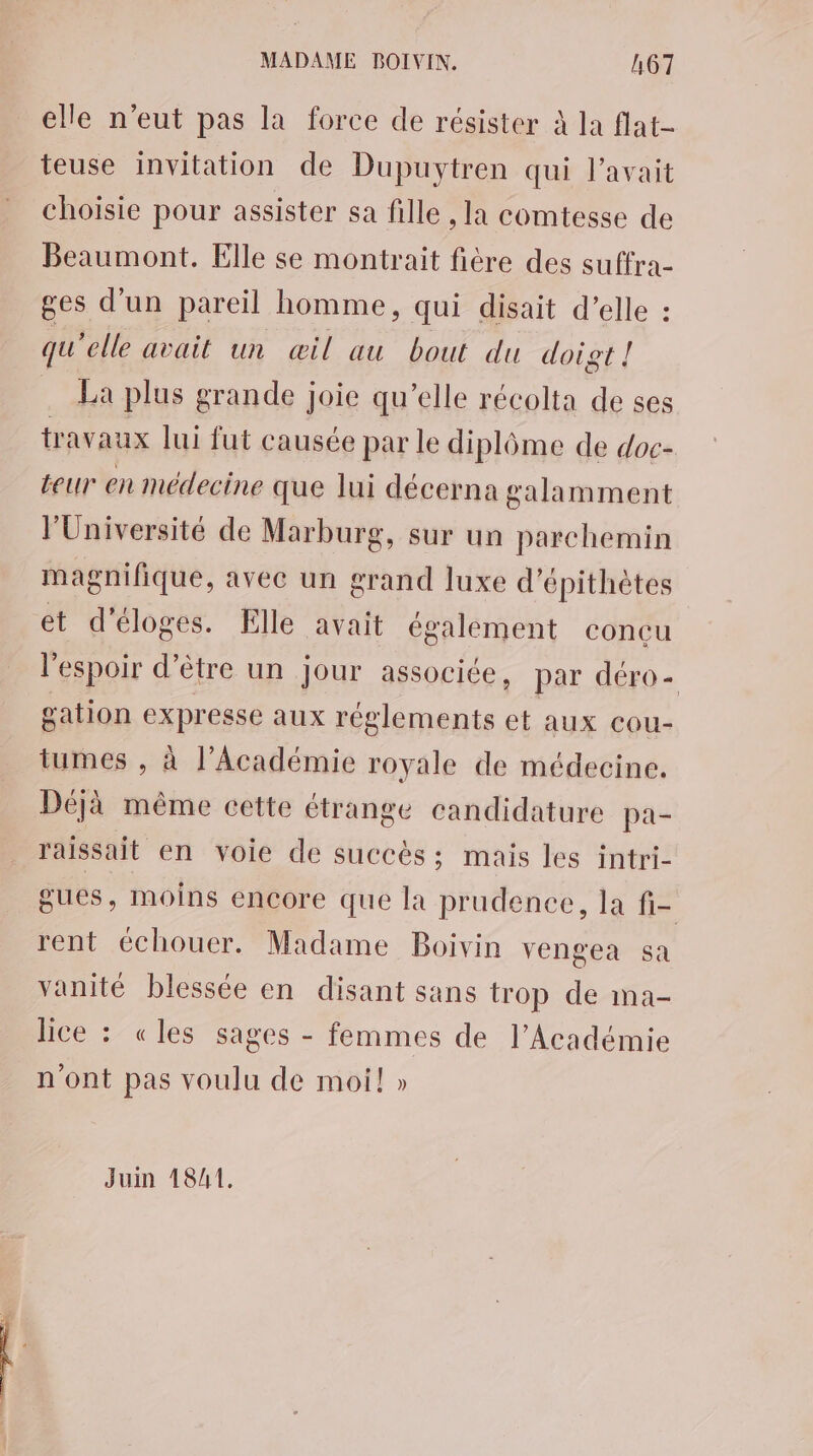 elle n'eut pas la force de résister à la flat- teuse invitation de Dupuytren qui l'avait choisie pour assister sa fille , la comtesse de Beaumont. Elle se montrait fière des suffra- ges d’un pareil homme, qui disait d’elle : qu'elle avait un œil au bout du doigt ! La plus grande joie qu’elle récolta de ses travaux lui fut causée par le diplôme de doc- teur en médecine que lui décerna galamment l’Université de Marburg, sur un parchemin magnifique, avec un grand luxe d’épithètes et d'éloges. Elle avait également concu l'espoir d’être un jour associée, par déro- gation expresse aux réglements et aux cou- tumes , à l’Académie royale de médecine. Déjà même cette étrange candidature pa- raissait en voie de succès; mais les intri- gues, moins encore que la prudence, la fi- rent échouer. Madame Boivin vengea sa vanité blessée en disant sans trop de ma- lice : «les sages - femmes de l’Académie n'ont pas voulu de moi! » Juin 18/1,