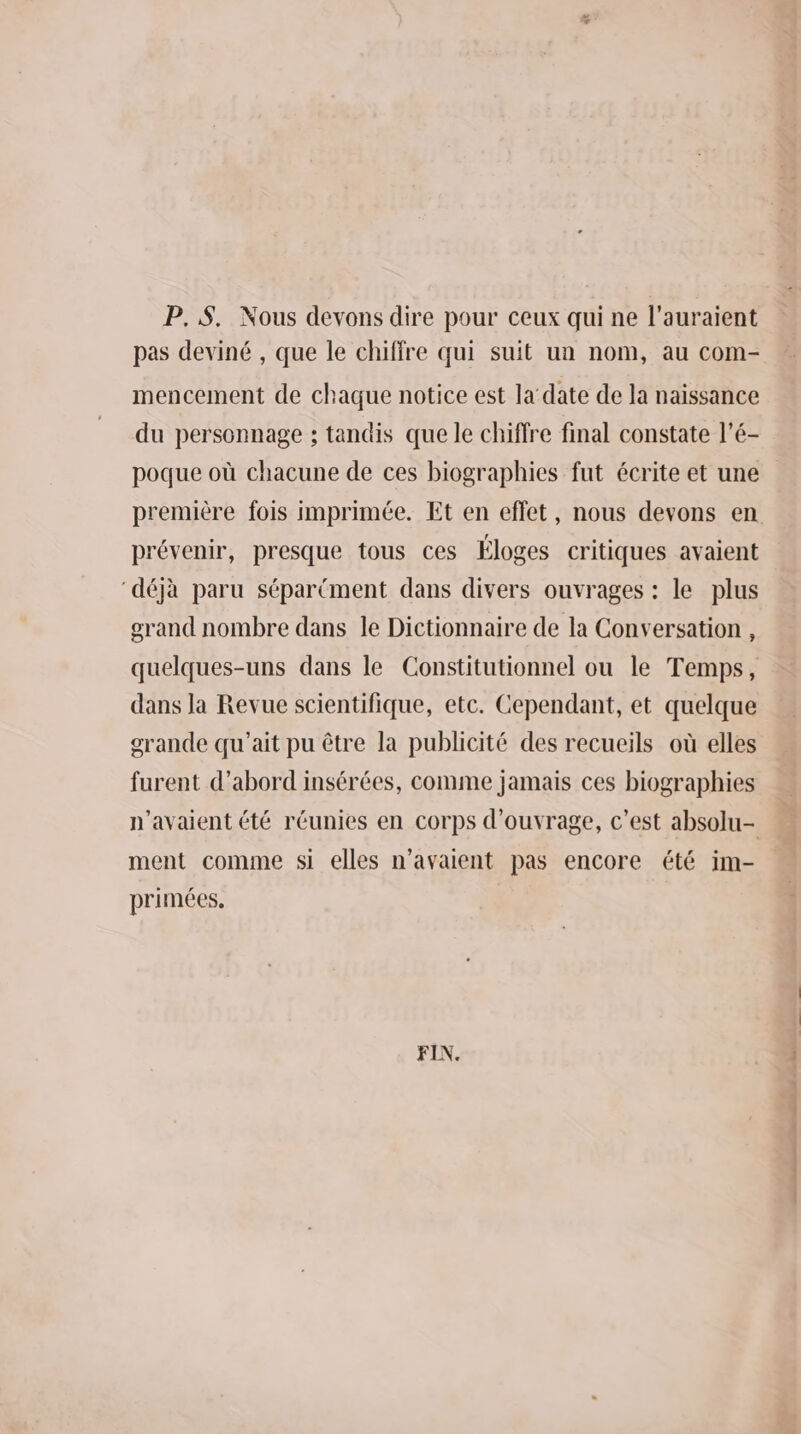 & P.8$. Nous devons dire pour ceux qui ne l’auraient pas deviné , que le chiffre qui suit un nom, au com- mencement de chaque notice est la‘date de la naissance du personnage ; tandis que le chiffre final constate l’é- poque où chacune de ces biographies fut écrite et une première fois imprimée. Et en effet, nous devons en prévenir, presque tous ces Éloges critiques avaient ‘déjà paru séparément dans divers ouvrages : le plus grand nombre dans le Dictionnaire de la Conversation , quelques-uns dans le Constitutionnel ou le Temps, dans la Revue scientifique, etc. Cependant, et quelque grande qu'ait pu être la publicité des recueils où elles furent d’abord insérées, comme jamais ces biographies n'avaient été réunies en corps d'ouvrage, c’est absolu- ment comme si elles n'avaient pas encore été im- primées, FIN. hotte hdi nd +