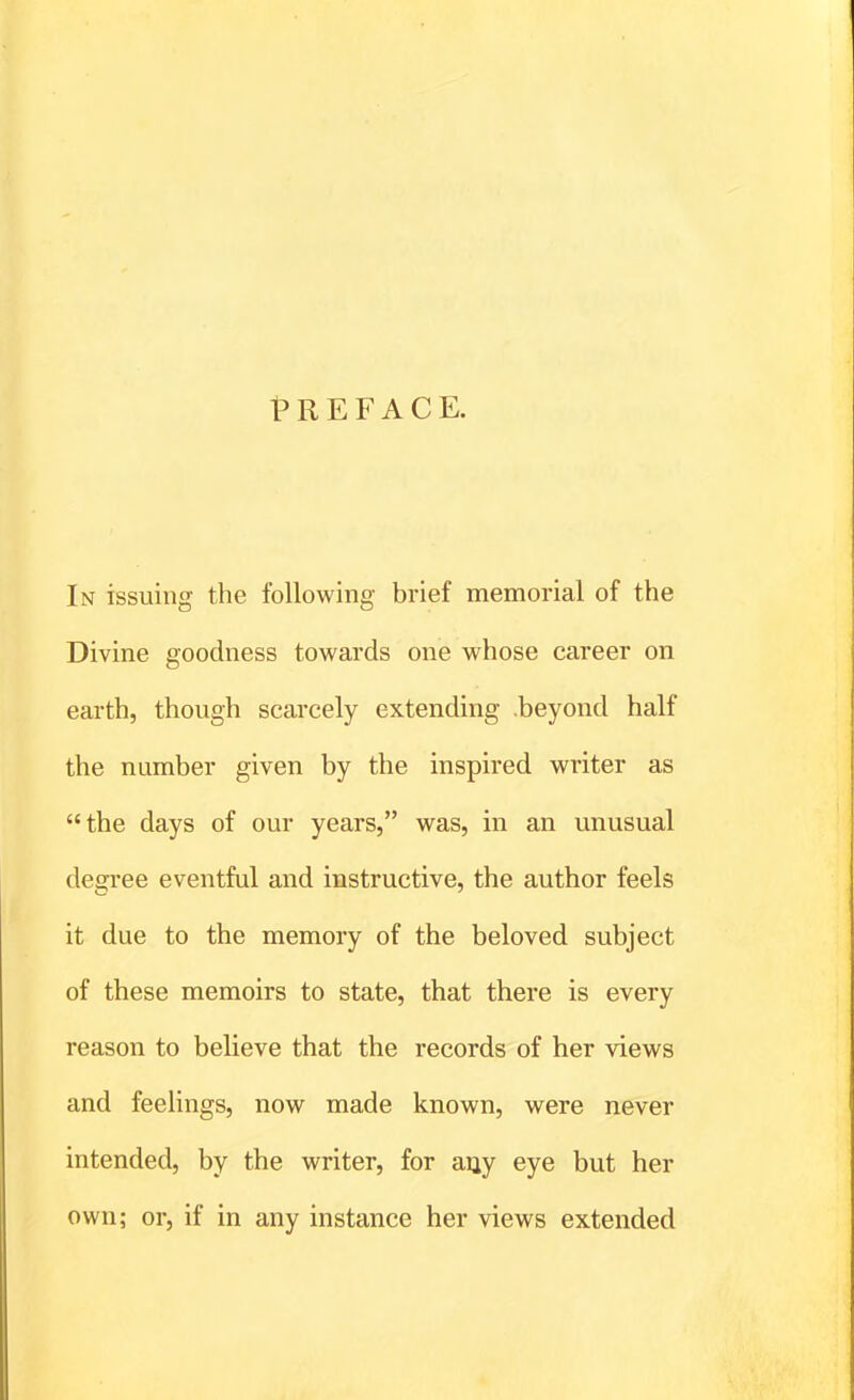 PREFACE. In issuing the following brief memorial of the Divine goodness towards one whose career on earth, though scarcely extending beyond half the number given by the inspired writer as the days of our years, was, in an unusual degree eventful and instructive, the author feels it due to the memory of the beloved subject of these memoirs to state, that there is every reason to believe that the records of her views and feelings, now made known, were never intended, by the writer, for an,y eye but her own; or, if in any instance her views extended