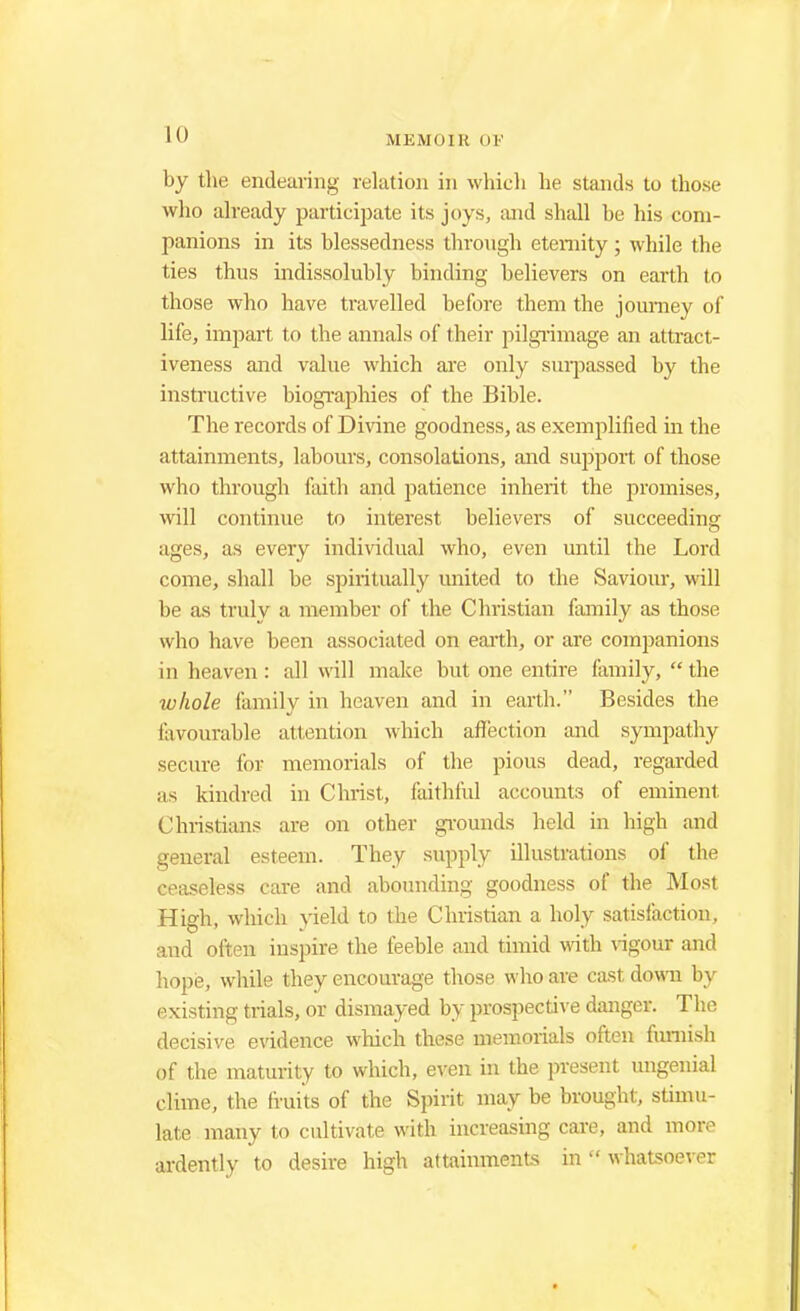 by the endearing relation in which he stands to those who already participate its joys, and shall be his com- panions in its blessedness through eternity; while the ties thus indissolubly binding believers on earth to those who have travelled before them the journey of life, impart to the annals of their pilgrimage an attract- iveness and value which are only surpassed by the instructive biographies of the Bible. The records of Divine goodness, as exemplified in the attainments, labours, consolations, and support of those who through faith and jmtience inherit the promises, will continue to interest believers of succeeding ages, as every individual who, even until the Lord come, shall be spiritually united to the Saviour, will be as truly a member of the Christian family as those who have been associated on earth, or are companions in heaven: all will make but one entire family, the whole family in heaven and in earth. Besides the favourable attention winch affection and sympathy secure for memorials of the pious dead, regarded as kindred in Christ, faithful accounts of eminent Christians are on other grounds held in high and general esteem. They supply illustrations of the ceaseless care and abounding goodness of the Most High, which yield to the Christian a holy satisfaction, and often inspire the feeble and timid with vigour and hope, while they encourage those who are cast down by existing trials, or dismayed by prospective danger. The decisive evidence which these memorials often furnish of the maturity to which, even in the present ungenial clime, the fruits of the Spirit may be brought, stimu- late many to cultivate with increasing care, and more ardently to desire high attainments in  whatsoever