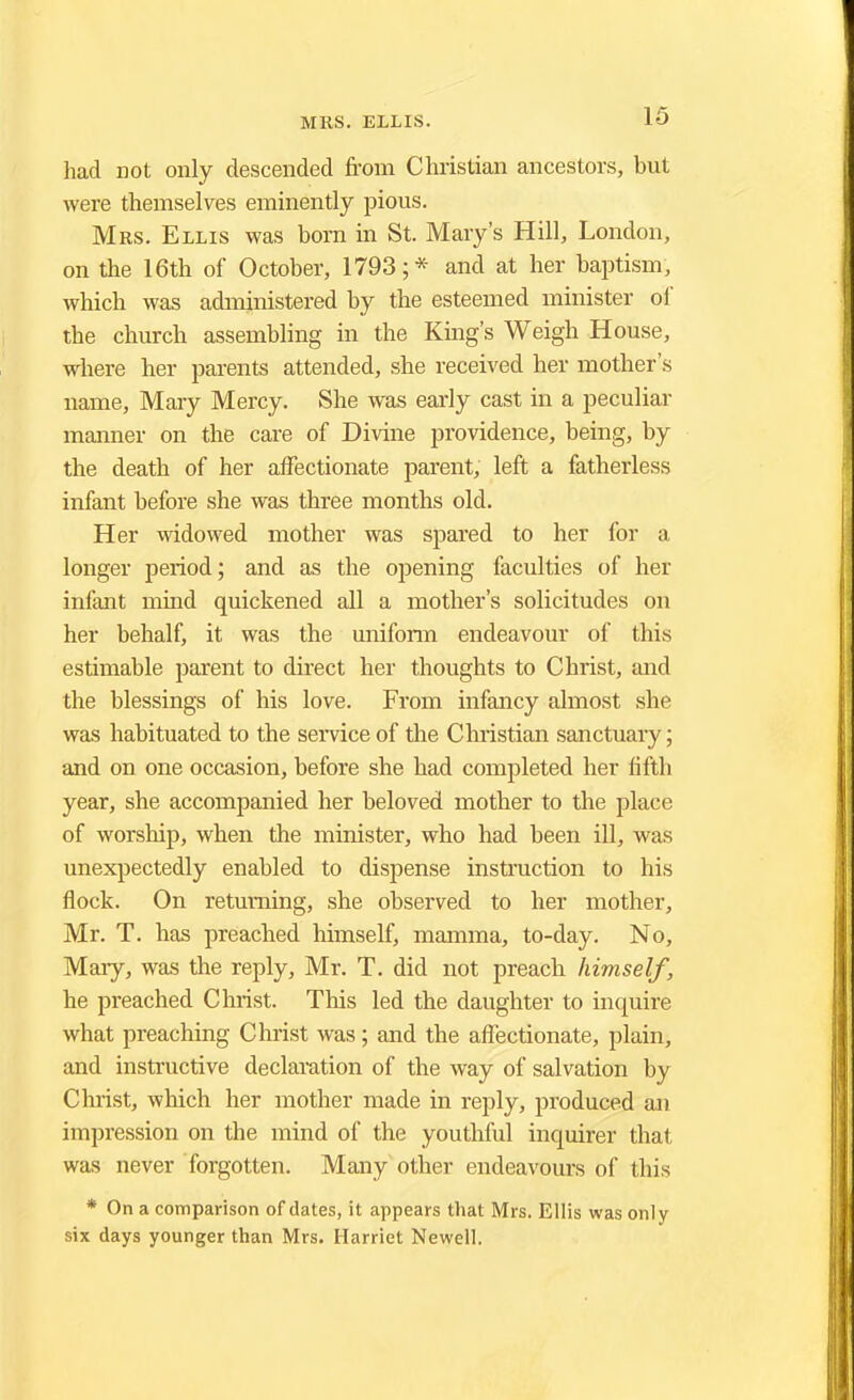 had not only descended from Christian ancestors, but were themselves eminently pious. Mrs. Ellis was bom in St. Mary's Hill, London, on the 16th of October, 1793;* and at her baptism, which was administered by the esteemed minister of the church assembling in the King's Weigh House, where her parents attended, she received her mother's name, Mary Mercy. She was early cast in a peculiar manner on the care of Divine providence, being, by the death of her affectionate parent, left a fatherless infant before she was three months old. Her widowed mother was spared to her for a longer period; and as the opening faculties of her infant mind quickened all a mother's solicitudes on her behalf, it was the uniform endeavour of this estimable parent to direct her thoughts to Christ, and the blessings of his love. From infancy almost she was habituated to the service of the Christian sanctuaiy; and on one occasion, before she had completed her fifth year, she accompanied her beloved mother to the place of worship, when the minister, who had been ill, was unexpectedly enabled to dispense instruction to his flock. On returning, she observed to her mother, Mr. T. has preached himself, mamma, to-day. No, Mary, was the reply, Mr. T. did not preach himself, he preached Christ. This led the daughter to inquire what preaching Christ was; and the affectionate, plain, and instructive declaration of the way of salvation by Christ, which her mother made in reply, produced an impression on the mind of the youthful inquirer that was never forgotten. Many other endeavours of this * On a comparison of dates, it appears that Mrs. Ellis was only six days younger than Mrs. Harriet Newell.