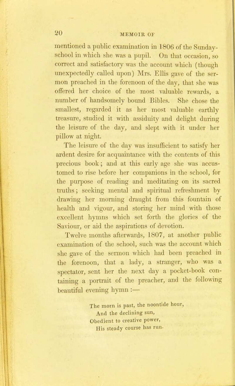 mentioned a public examination in 1806 of the Sunday- school in which she was a pupil. On that occasion, so correct and satisfactory was the account which (though unexpectedly called upon) Mrs. Ellis gave of the ser- mon preached in the forenoon of the day, that she was offered her choice of the most valuable rewards, a number of handsomely bound Bibles. She chose the smallest, regarded it as her most valuable earthly treasure, studied it with assiduity and delight during the leisure of the day, and slept with it under her pillow at night. The leisure of the day was insufficient to satisfy her ardent desire for accpiaintance with the contents of this precious book; and at this early age she was accus- tomed to rise before her companions in the school, for the purpose of reading and meditating on its sacred truths; seeking mental and spiritual refreshment by drawing her morning draught from this fountain of health and vigour, and storing her mind with those excellent hymns which set forth the glories of the Saviour, or aid the aspirations of devotion. Twelve months afterwards, 1807, at another public examination of the school, such was the account which she gave of the sermon which had been preached in the forenoon, that a lady, a stranger, who was a spectator, sent her the next day a pocket-book con- taining a portrait of the preacher, and the following beautiful evening hymn :— The morn is past, the noontide hour, And the declining sun, Obedient to creative power, His steady course has run.