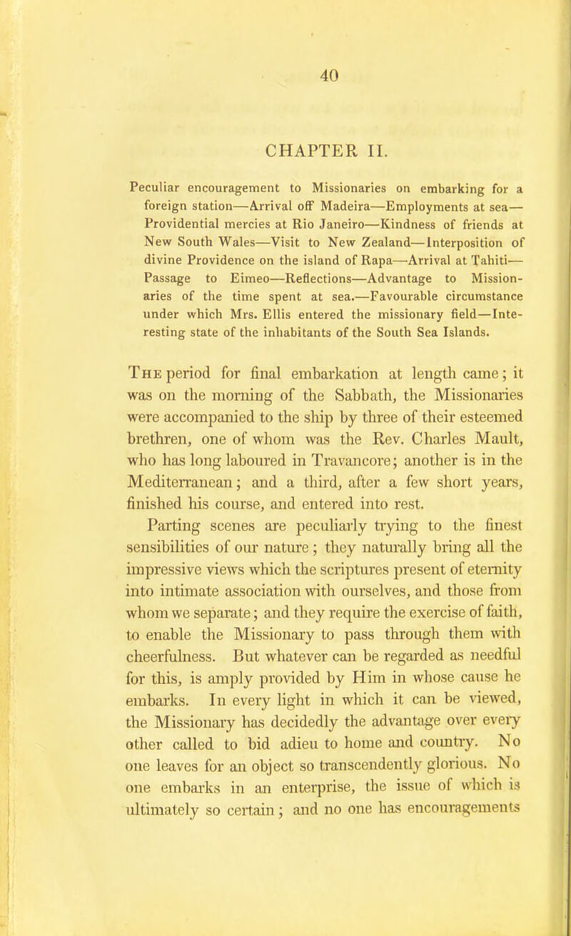 CHAPTER II. Peculiar encouragement to Missionaries on embarking for a foreign station—Arrival off Madeira—Employments at sea— Providential mercies at Rio Janeiro—Kindness of friends at New South Wales—Visit to New Zealand—Interposition of divine Providence on the island of Rapa—-Arrival at Tahiti— Passage to Eimeo—Reflections—Advantage to Mission- aries of the time spent at sea.—Favourable circumstance under which Mrs. Ellis entered the missionary field—Inte- resting state of the inhabitants of the South Sea Islands. The period for final embarkation at length came; it was on the morning of the Sabbath, the Missionaries were accompanied to the ship by three of their esteemed brethren, one of whom was the Rev. Charles Mault, who has long laboured in Travancore; another is in the Mediterranean; and a third, after a few short years, finished his course, and entered into rest. Parting scenes are peculiarly trying to the finest sensibilities of our nature ; they naturally bring all the impressive views which the scriptures present of eternity into intimate association with ourselves, and those from whom we separate; and they require the exercise of faith, to enable the Missionary to pass through them with cheerfulness. But whatever can be regarded as needful for this, is amply provided by Him in whose cause he embarks. In every light in which it can be viewed, the Missionary has decidedly the advantage over eveiy other called to bid adieu to home and country. No one leaves for an object so transcendently glorious. No one embarks in an enterprise, the issue of which is ultimately so certain; and no one has encouragements