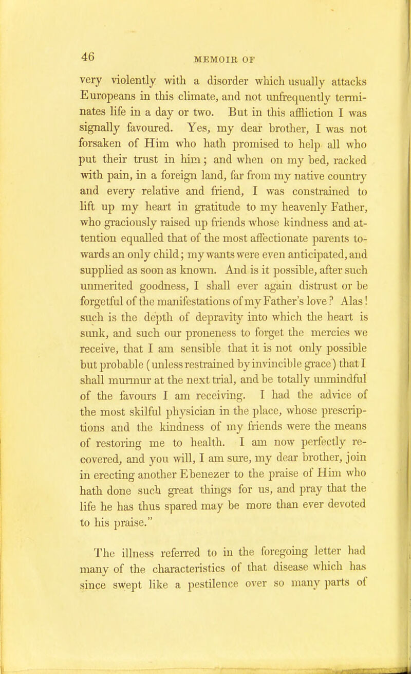 very violently with a disorder which usually attacks Europeans in this climate, and not unfrequently termi- nates life in a day or two. But in this affliction I was signally favoured. Yes, my dear brother, I was not forsaken of Him who hath promised to help all who put their trust in him; and when on my bed, racked with pain, in a foreign land, far from my native country and every relative and friend, I was constrained to lift up my heart in gratitude to my heavenly Father, who graciously raised up friends whose kindness and at- tention equalled that of the most affectionate parents to- wards an only child; my wants were even anticipated, and supplied as soon as known. And is it possible, after such unmerited goodness, I shall ever again distrust or be forgetful of the manifestations of my Father's love ? Alas! such is the depth of depravity into which the heart is sunk, and such our proneness to forget the mercies we receive, that I am sensible that it is not only possible but probable (unless restrained by invincible grace) that I shall murmur at the next trial, and be totally unmindful of the favours I am receiving. I had the advice of the most skilful physician in the place, whose prescrip- tions and the kindness of my friends were the means of restoring me to health. I am now perfectly re- covered, and you will, I am sure, my dear brother, join in erecting another Ebenezer to the praise of Him who hath done such great things for us, and pray that the life he has thus spared may be more than ever devoted to his praise. The illness referred to in the foregoing letter had many of the characteristics of that disease which has since swept like a pestilence over so many parts of