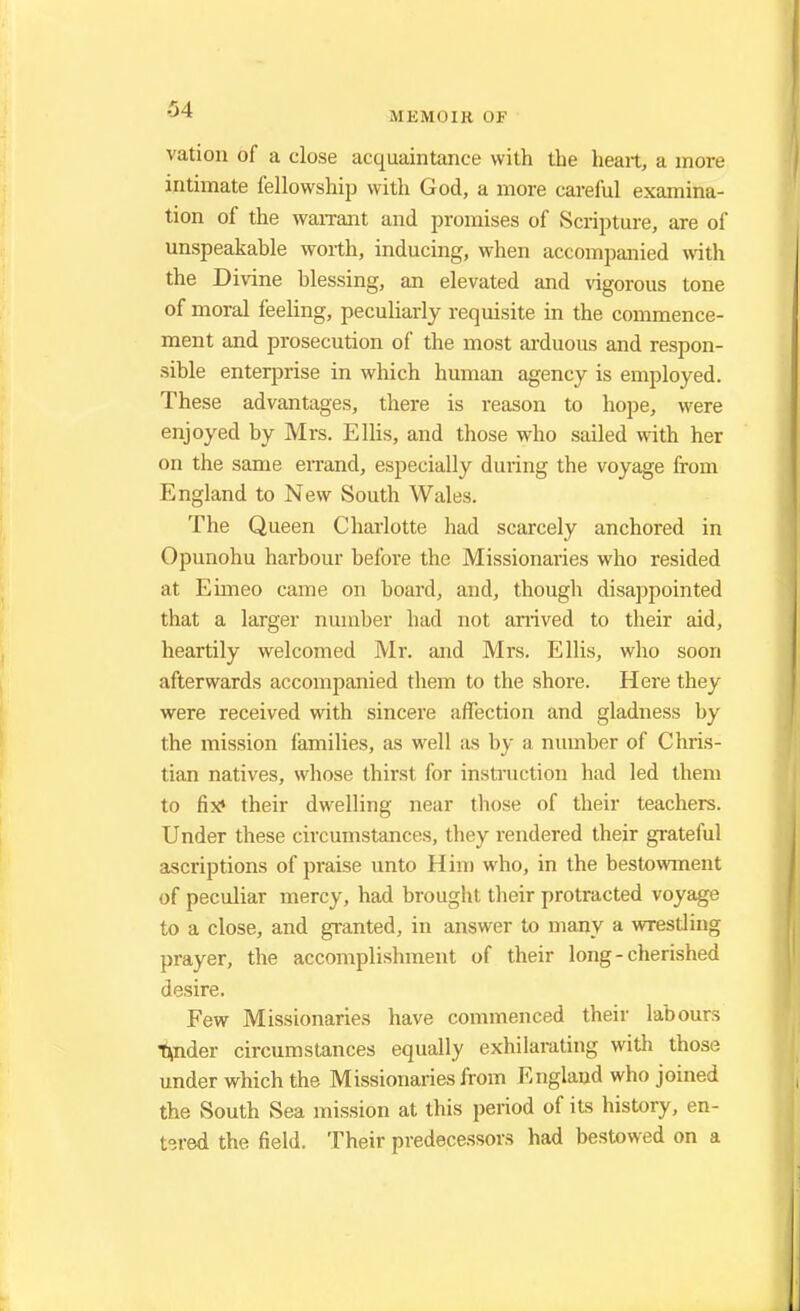 M EMOIB OF vation of a close acquaintance with the heart, a more intimate fellowship with God, a more careful examina- tion of the warrant and promises of Scripture, are of unspeakable worth, inducing, when accompanied with the Divine blessing, an elevated and vigorous tone of moral feeling, peculiarly requisite in the commence- ment and prosecution of the most arduous and respon- sible enterprise in which human agency is employed. These advantages, there is reason to hope, were enjoyed by Mrs. Ellis, and those who sailed with her on the same errand, especially during the voyage from England to New South Wales. The Queen Charlotte had scarcely anchored in Opunohu harbour before the Missionaries who resided at Eimeo came on board, and, though disappointed that a larger number had not arrived to their aid, heartily welcomed Mr. and Mrs. Ellis, who soon afterwards accompanied them to the shore. Here they were received with sincere affection and gladness by the mission families, as well as by a number of Chris- tian natives, whose thirst for instruction had led them to fix* their dwelling near those of their teachers. Under these circumstances, they rendered their grateful ascriptions of praise unto Him who, in the bestowment of peculiar mercy, had brought their protracted voyage to a close, and granted, in answer to many a wrestling prayer, the accomplishment of their long - cherished desire. Few Missionaries have commenced their labours tmder circumstances equally exhilarating with those under which the Missionaries from England who joined the South Sea mission at this period of its history, en- tered the field. Their predecessors had bestowed on a