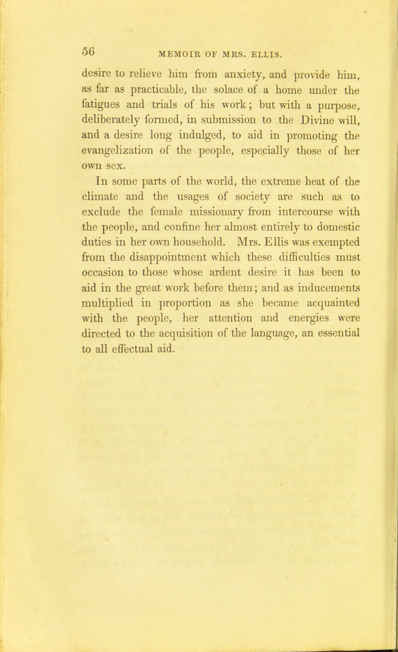 desire to relieve him from anxiety, and provide him, as far as practicable, the solace of a home under the fatigues and trials of his work; but with a purpose, deliberately formed, in submission to the Divine will, and a desire long indulged, to aid in promoting the evangelization of the people, especially those of her own sex. In some parts of the world, the extreme heat of the climate and the usages of society are such as to exclude the female missionary from intercourse with the people, and confine her almost entirely to domestic duties in her own household. Mrs. Ellis was exempted from the disappointment which these difficulties must occasion to those whose ardent desire it has been to aid in the great work before them; and as inducements multiplied in proportion as she became acquainted with the people, her attention and energies were directed to the acquisition of the language, an essential to all effectual aid.